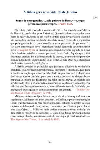 A Bíblia gera nova vida, 20 de Janeiro
                                                                            [20]
    Sendo de novo gerados, ... pela palavra de Deus, viva, e que
              permanece para sempre. 1 Pedro 1:23.

    Na Bíblia, está revelada a vontade de Deus. As verdades da Palavra
de Deus são proferidas pelo Altíssimo. Quem faz dessas verdades uma
parte de sua vida, torna-se em todo o sentido uma nova criatura. Não lhe
são concedidas novas faculdades mentais, mas é removida a escuridão
que pela ignorância e o pecado nublava a compreensão. As palavras: “...
vos darei um coração novo” signiﬁcam “porei dentro de vós um espírito
novo”. Ezequiel 36:26. A mudança de coração é sempre seguida da visão
clara do dever cristão, e da compreensão da verdade. Aquele que dá às
Escrituras atenção ﬁel e acompanhada de oração, alcançará compreensão
nítida e julgamento seguro, como se ao voltar-se para Deus haja alcançado
nível mais elevado de inteligência.
    A Bíblia contém os princípios que jazem no alicerce da verdadeira
grandeza, toda verdadeira prosperidade, quer para o indivíduo, quer para
a nação. A nação que concede liberdade ampla para a circulação das
Escrituras abre o caminho para que a mente do povo se desenvolva e
expanda. A leitura das Escrituras faz raiar luz nas trevas. À medida que
a Palavra de Deus é examinada, encontram-se verdades viviﬁcantes. Na
vida dos que lhe seguem os ensinos, haverá ﬂuxo interno de felicidade que
abençoará todos quantos com ela entrarem em contato. — The Review
and Herald, 18 de Dezembro de 1913.
    Milhares retiraram água desses poços de vida, sem que diminua o
suprimento. Milhares puseram perante si o Senhor, e pela contemplação
foram transformados na Sua própria imagem. Inﬂama-se dentro deles o
espírito ao falarem de Seu caráter, contando o que Cristo é para eles, e
eles para Cristo. ... Milhares mais podem empenhar-se no trabalho de
descobrir os mistérios da salvação. ... Cada nova busca revelará alguma
coisa mais profunda, mais interessante do que o que já foi desvendado. —
The Signs of the Times, 18 de Abril de 1906.




                                   23
 