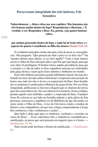 Perseverante integridade dos três hebreus, 9 de
                                Setembro

        Nabucodonosor ... falou e disse aos seus capitães: Não lançamos nós
        três homens atados dentro do fogo? Responderam e disseram...: É
        verdade, ó rei. Respondeu e disse: Eu, porém, vejo quatro homens
                                       soltos,
[240]

        que andam passeando dentro do fogo, e nada há de lesão neles; e o
        aspecto do quarto é semelhante ao ﬁlho dos deuses. Daniel 3:24, 25.

            O verdadeiro princípio cristão não pára a ﬁm de pesar as conseqüên-
        cias. Não pergunta: “Que pensará de mim o povo se eu ﬁzer isto?” Ou
        “quanto afetará meus planos, se eu ﬁzer aquilo?” Com o mais intenso
        anseio os ﬁlhos de Deus desejam saber o que Ele quer que façam, para que
        suas obras O gloriﬁquem. O Senhor tomou amplas providências para que
        o coração e a vida de todos os Seus seguidores possam ser controlados
        pela graça divina e sejam quais luzes ardentes e brilhantes no mundo.
            Estes ﬁéis hebreus possuíam grande habilidade natural, haviam des-
        frutado da mais elevada cultura intelectual e ocupavam uma posição de
        honra; mas tudo isto não os levou a se esquecerem de Deus. Suas faculda-
        des se renderam à santiﬁcadora inﬂuência da graça divina. Por sua ﬁrme
        integridade, publicaram os louvores dAquele que os chamou das trevas
        para Sua maravilhosa luz. Em seu admirável livramento, foram exibidos,
        perante aquela vasta multidão, o poder e a majestade de Deus. O próprio
        Jesus Se colocou ao seu lado na fornalha ardente e, pela glória de Sua
        presença, convenceu o orgulhoso rei de Babilônia de que não podia ser
        outro senão o Filho de Deus. A luz do Céu havia estado a irradiar de
        Daniel e seus companheiros até que seus colegas compreenderam a fé que
        lhes enobrecia a vida e embelezava o caráter. ...
            Que lição é dada aqui para os medrosos, vacilantes e covardes na
        causa de Deus! ... Esses indivíduos ﬁéis e inabaláveis exempliﬁcam a
        santiﬁcação, ao passo que nem pensam em requerer para si a honra. —
        Santiﬁcação, 39, 40.
            Todo cristão pode desfrutar a bênção da santiﬁcação. — Santiﬁcação,
        85.


                                          266
 