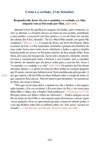 Cristo é a verdade, 13 de Setembro

           Respondeu-lhe Jesus: Eu sou o caminho, e a verdade, e a vida;
                 ninguém vem ao Pai senão por Mim. João 14:6.

            Quando Cristo Se ajoelhou às margens do Jordão, após o batismo, os
        céus se abriram, e o Espírito desceu na forma de uma pomba, semelhante
        a ouro polido, e cercou-O com Sua glória; e a voz de Deus foi ouvida,
        das alturas dos Céus, dizendo: “Tu és o Meu Filho amado, em quem Me
        comprazo.” Marcos 1:11. A oração de Jesus, em favor do homem, abriu
        as portas do Céu, e o Pai respondeu, aceitando a petição em benefício da
        raça caída. Jesus orou como nosso substituto e ﬁador, e agora a família
        humana pode ter acesso ao Pai pelos méritos de Seu amado Filho. Esta
        Terra, por causa da transgressão, havia sido cortada do continente celeste.
        Cessara a comunicação entre o homem e seu Criador; mas o caminho
        foi aberto, de maneira que ele possa voltar para a casa do Pai. Jesus é
        “o caminho, e a verdade, e a vida”. João 14:6. Os portões do Céu foram
        deixados abertos, e o glória do trono de Deus brilha no coração daqueles
        que O amam, mesmo que habitem nesta Terra amaldiçoada pelo pecado. A
[244]   luz que rodeou o divino Filho de Deus brilhará sobre a estrada de todos os
        que seguirem Seus passos. Não há motivo para desânimo. As promessas
        de Deus são certas e ﬁrmes.
            “Pelo que saí do meio deles, e apartai-vos, diz o Senhor; e não toqueis
        nada imundo, e Eu vos receberei; e Eu serei para vós Pai, e vós sereis para
        Mim ﬁlhos e ﬁlhas, diz o Senhor Todo-poderoso.” 2 Coríntios 6:17, 18.
        Desejais tornar-vos ﬁlhos e ﬁlhas do Altíssimo? ... Podeis achegar-vos ao
        Pai no nome de Seu Filho e, não importa quão desconexas e fracas sejam
        vossas petições, Jesus as apresentará perante o trono de inﬁnito poder, e
        a luz que brilhou sobre Ele se reﬂetirá sobre vós. Vós sereis “aceitos no
        Amado”. — The Review and Herald, 28 de Fevereiro de 1888.




                                           270
 