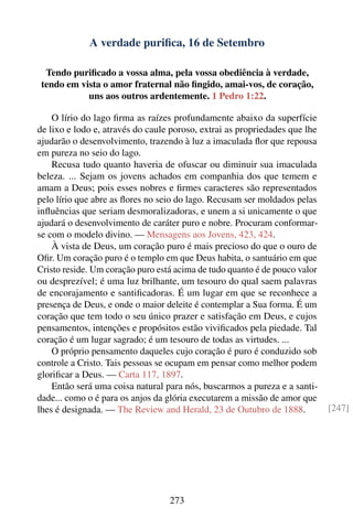 A verdade puriﬁca, 16 de Setembro

  Tendo puriﬁcado a vossa alma, pela vossa obediência à verdade,
 tendo em vista o amor fraternal não ﬁngido, amai-vos, de coração,
            uns aos outros ardentemente. 1 Pedro 1:22.

    O lírio do lago ﬁrma as raízes profundamente abaixo da superfície
de lixo e lodo e, através do caule poroso, extrai as propriedades que lhe
ajudarão o desenvolvimento, trazendo à luz a imaculada ﬂor que repousa
em pureza no seio do lago.
    Recusa tudo quanto haveria de ofuscar ou diminuir sua imaculada
beleza. ... Sejam os jovens achados em companhia dos que temem e
amam a Deus; pois esses nobres e ﬁrmes caracteres são representados
pelo lírio que abre as ﬂores no seio do lago. Recusam ser moldados pelas
inﬂuências que seriam desmoralizadoras, e unem a si unicamente o que
ajudará o desenvolvimento de caráter puro e nobre. Procuram conformar-
se com o modelo divino. — Mensagens aos Jovens, 423, 424.
    À vista de Deus, um coração puro é mais precioso do que o ouro de
Oﬁr. Um coração puro é o templo em que Deus habita, o santuário em que
Cristo reside. Um coração puro está acima de tudo quanto é de pouco valor
ou desprezível; é uma luz brilhante, um tesouro do qual saem palavras
de encorajamento e santiﬁcadoras. É um lugar em que se reconhece a
presença de Deus, e onde o maior deleite é contemplar a Sua forma. É um
coração que tem todo o seu único prazer e satisfação em Deus, e cujos
pensamentos, intenções e propósitos estão viviﬁcados pela piedade. Tal
coração é um lugar sagrado; é um tesouro de todas as virtudes. ...
    O próprio pensamento daqueles cujo coração é puro é conduzido sob
controle a Cristo. Tais pessoas se ocupam em pensar como melhor podem
gloriﬁcar a Deus. — Carta 117, 1897.
    Então será uma coisa natural para nós, buscarmos a pureza e a santi-
dade... como o é para os anjos da glória executarem a missão de amor que
lhes é designada. — The Review and Herald, 23 de Outubro de 1888.           [247]




                                  273
 