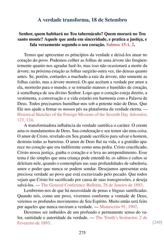 A verdade transforma, 18 de Setembro

 Senhor, quem habitará no Teu tabernáculo? Quem morará no Teu
santo monte? Aquele que anda em sinceridade, e pratica a justiça, e
      fala verazmente segundo o seu coração. Salmos 15:1, 2.

    Temos que apresentar os princípios da verdade e deixá-los atuar no
coração do povo. Podemos colher as folhas de uma árvore tão freqüen-
temente quanto nos agradar fazê-lo, mas isso não ocasionará a morte da
árvore; na próxima estação as folhas surgirão outra vez, tão densas quanto
antes. Se, porém, cortardes a machado a raiz da árvore, não somente as
folhas cairão, mas a árvore morrerá. Os que aceitam a verdade por amor a
ela, morrerão para o mundo, e se tornarão mansos e humildes de coração,
à semelhança de seu divino Senhor. Logo que o coração esteja direito, a
vestimenta, a conversação e a vida estarão em harmonia com a Palavra de
Deus. Todos precisamos humilhar-nos sob a potente mão de Deus. Que
Ele nos ajude a ﬁrmar os nossos pés na plataforma da verdade eterna. —
Historical Sketches of the Foreign Missions of the Seventh Day Adventist,
123, 124.
    A transformadora inﬂuência da verdade santiﬁca o caráter. O crente
ama os mandamentos de Deus. Sua condenação e seu temor são uma coisa.
O amor de Cristo, revelado em Seu grande sacrifício para salvar o homem,
destruiu todas as barreiras. O amor de Deus ﬂui na vida, e a gratidão apa-
rece no coração que era indiferente como uma pedra. Cristo cruciﬁcado,
Cristo nossa justiça, ganha o coração e o leva ao arrependimento. Esse
tema é tão simples que uma criança pode entendê-lo, os sábios e cultos se
deleitam nele, quando o contemplam nas suas profundidades de sabedoria,
amor e poder que nunca se podem sondar. Desejamos apresentar esta
preciosa verdade ao povo que está escravizado pelo pecado. Que todos
vejam que Cristo foi sacriﬁcado por causa de suas transgressões, e deseja
salvá-los. — The General Conference Bulletin, 28 de Janeiro de 1893.
    Lembremo-nos de que há necessidade de penas e línguas santiﬁcadas.
Quando nós, como um povo, vivermos conforme a vontade de Deus,
veremos os profundos movimentos de Seu Espírito. Muito então será feito
por aqueles que nunca ouviram a verdade. — Manuscrito 91, 1907.
    Devemos ser imbuídos de um profundo e permanente senso do va-
lor, santidade e autoridade da verdade. — The Youth’s Instructor, 2 de
Fevereiro de 1893.                                                           [249]

                                   275
 