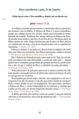 Meu conselheiro e guia, 21 de Janeiro

           Guiar-me-ás com o Teu conselho e, depois, me receberás em
[21]

                                 glória. Salmos 73:24.

            A evidência cristã de que precisamos, é encontrada, não na experiência
       dos homens, mas na Bíblia. A Palavra de Deus é a nossa conselheira;
       porque nos subjuga através dos séculos, dando seu testemunho da imuta-
       bilidade da verdade. Nenhuma das antigas defesas da Palavra de Deus,
       destinadas para tempos especiais, ﬁcou fora de uso. Nenhuma parte da
       Bíblia morreu de velha. Toda a história passada do povo de Deus precisa
       ser estudada por nós hoje, a ﬁm de nos beneﬁciarmos com as experiências
       registradas. — Carta 117, 1897.
            Faltam os homens à sua palavra e demonstram-se indignos de conﬁ-
       ança, mas Deus nos transforma. Sua Palavra permanece sempre a mesma.
       — The Review and Herald, 6 de Fevereiro de 1900.
            Dai à Palavra sua honrada posição como guia no lar. Seja ela conside-
       rada conselheiro em cada diﬁculdade, a norma de cada ação. ... Jamais
       poderá haver verdadeira prosperidade de qualquer pessoa no círculo fami-
       liar, a não ser que a verdade de Deus, a sabedoria da justiça presidam. —
       Orientação da Criança, 509.
            Todos precisamos de guia para atravessar os muitos estreitos da vida,
       tanto quanto o navegador precisa de piloto para atravessar bancos de areia
       ou navegar em rios rochosos. ...
            O navegador que possui mapa e bússola, mas negligencia o seu uso, é
       responsável de pôr em perigo a vida dos que estão a bordo de seu barco.
       Pode o barco perder-se por sua negligência. Nós possuímos um Guia,
       a Palavra de Deus, e somos indesculpáveis se errarmos o caminho que
       conduz ao Céu, pois nos foram fornecidas direções claras. — The Signs
       of the Times, 21 de Março de 1906.
            A Bíblia apresenta uma perfeita norma de caráter; é um guia infalível
       sob todas as circunstâncias, até ao ﬁm da jornada da vida. — Testemunhos
       Selectos 2:96.




                                           24
 