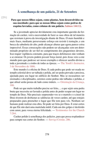À semelhança de um palácio, 21 de Setembro
[251]
         Para que nossos ﬁlhos sejam, como plantas, bem desenvolvidos na
          sua mocidade; para que as nossas ﬁlhas sejam como pedras de
          esquina lavradas, como colunas de um palácio. Salmos 144:12.

            Se a juventude apreciar devidamente esta importante questão da for-
        mação do caráter, verá a necessidade de fazer as suas obras de tal maneira
        que resistam à prova da investigação diante de Deus. O mais humilde e
        mais fraco, mediante perseverante esforço em resistir à tentação, e em
        busca da sabedoria do alto, pode alcançar alturas que agora parece coisa
        impossível. Essas consecuções não podem ser alcançadas sem um deter-
        minado propósito de ser ﬁel no cumprimento dos pequeninos deveres.
        Isso requer vigilância constante, para que traços defeituosos não venham
        a se enraizar. Os jovens podem possuir força moral, pois Jesus veio a este
        mundo para que pudesse ser nosso exemplo e oferecer auxílio divino a
        toda a juventude e a todos de todas as épocas. — The Youth’s Instructor,
        3 de Novembro de 1886.
            Este mundo é a oﬁcina de Deus. E cada pedra que pode ser usada no
        templo celestial deve ser talhada e polida, até ser pedra provada e preciosa,
        ajustada para seu lugar no edifício do Senhor. Mas se recusarmos ser
        ensinados e disciplinados, seremos como pedras não talhadas e polidas, e
        que aﬁnal serão postas de lado como inúteis. — Orientação da Criança,
        168.
            Pode ser que muito trabalho precise ser feito, ... e que sejais uma pedra
        bruta que necessita ser lavrada e polida antes de poder ocupar um lugar no
        templo de Deus. Não precisais surpreender-vos se o martelo e o cinzel de
        Deus tiverem de desbastar as saliências de vosso caráter, até que estejais
        preparados para preencher o lugar que Ele tem para vós. Nenhum ser
        humano pode realizar esta obra. Só pode ser feita por Deus. E estai certos
        de que Ele não dará uma martelada inútil. Cada um dos golpes é desferido
        com amor, para vossa eterna felicidade. — Testimonies for the Church
        7:264.
            Caráter polido à semelhança dos palácios, para que possa resplandecer
        para sempre nas cortes do Senhor. — Serviço Cristão, 206.




                                            278
 