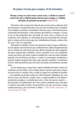 Os justos viverão para sempre, 22 de Setembro
                                                                              [252]
  Porque a traça os roerá como a uma veste, e o bicho os comerá
  como à lã; mas a Minha justiça durará para sempre, e a Minha
           salvação, de geração em geração. Isaías 51:8.

    Encontrei, entre as peças de roupa de que eu necessitava, algumas de lã
que à primeira vista pareciam boas, mas ao serem trazidas à luz e sacudidas
com cuidado, revelaram a destruidora obra das traças. Não houvéssemos
examinado devidamente, e não teríamos descoberto os estragos. A traça
é um ser tão pequenino que mal pode ser visto; mas os traços de sua
existência são evidentes, e a destruição por ela ocasionada faz com que
peles e artigos de lã revelem que ela é trabalhadora eﬁciente, embora fora
da vista e sem ser suspeitada.
    Pensando no trabalho secreto mas destrutivo dessas traças, lembramo-
nos de alguns seres humanos que conhecêramos. Quão freqüentemente
nosso coração tem sido ferido por uma súbita revelação das ações daqueles
de quem esperávamos melhores coisas, trazendo à luz seu verdadeiro
caráter, que havia, até então, estado escondido das vistas de todos! Quando
erguido à luz da Palavra de Deus, o caráter é encontrado semelhante à
peça de roupa estragada pela traça, que, quando sacudida e examinada,
revela a obra destruidora que tem sido executada secretamente, durante
anos. ...
    Levou tempo para a traça fazer aquele trabalho destrutivo, bem cal-
mamente, na escuridão; e leva tempo, pouco a pouco, para uma criança
ou jovem ﬁcar à vontade, feliz e sentir-se seguro no caminho da mentira
— um caminho de pecado oculto aos olhos humanos. Qualquer ato, seja
bom ou mau, não forma o caráter, mas a condescendência com idéias e
sentimentos prepara o caminho para atos e fatos da mesma espécie. ...
Se lançardes os fundamentos de vosso caráter mediante uma vida pura
e virtuosa, buscando auxílio e força de Deus, ele não será como a roupa
comida pela traça, mas será ﬁrme e sólido. — The Youth’s Instructor, 15
de Dezembro de 1886.




                                   279
 