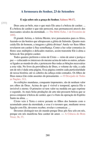 A formosura do Senhor, 23 de Setembro

                  E seja sobre nós a graça do Senhor. Salmos 90:17.
[253]
             Deus ama ao belo, mas o que mais Ele ama é a beleza de caráter. ...
        É a beleza de caráter o que não perecerá, mas permanecerá através dos
        incessantes séculos da eternidade. — The Bible Echo, 1 de Fevereiro de
        1892.
             O grande Artista, o Artista Mestre, teve pensamentos para os lírios,
        fazendo-os tão bonitos que ultrapassam a glória de Salomão. Quanto mais
        cuida Ele do homem, a imagem e glória divinas! Anela ver Seus ﬁlhos
        revelarem um caráter à Sua semelhança. Como a luz solar comunica às
        ﬂores seus múltiplos e delicados matizes, assim transmite Ele à alma a
        beleza de Seu próprio caráter.
             Todos quantos preferem o reino de Cristo — reino de amor e justiça e
        paz — colocando os interesses do mesmo acima de todos os outros, acham-
        se ligados ao mundo do alto, e pertencem-lhes todas as bênçãos necessárias
        a esta vida. No livro da providência de Deus, o volume da vida, a cada
        um de nós é dada uma página. Essa página contém cada particularidade
        de nossa história; até os cabelos da cabeça estão contados. Os ﬁlhos de
        Deus nunca Lhe estão ausentes do pensamento. — O Desejado de Todas
        as Nações, 313.
             As exibições mundanas, conquanto imponentes, são de nenhum valor
        aos olhos de Deus. Acima do que é visível e temporal, aprecia Ele o
        invisível e eterno. O primeiro só tem valor na medida em que exprime
        o segundo. As mais belas produções de arte não possuem beleza que se
        possa comparar à beleza de caráter, que é o fruto da operação do Espírito
        Santo na alma. ...
             Cristo veio à Terra e esteve perante os ﬁlhos dos homens com o
        acumulado amor da eternidade, e esse é o tesouro que, mediante nossa
        ligação com Ele, devemos receber, revelar e comunicar. ...
             Devemos distinguir-nos do mundo porque Deus pôs Seu selo em nós,
        porque em nós manifesta Seu caráter de amor. — A Ciência do Bom
        Viver, 36, 37.




                                           280
 