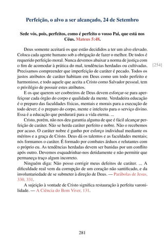 Perfeição, o alvo a ser alcançado, 24 de Setembro

 Sede vós, pois, perfeitos, como é perfeito o vosso Pai, que está nos
                         Céus. Mateus 5:48.

    Deus somente aceitará os que estão decididos a ter um alvo elevado.
Coloca cada agente humano sob a obrigação de fazer o melhor. De todos é
requerido perfeição moral. Nunca devemos abaixar a norma de justiça com
o ﬁm de acomodar à prática do mal, tendências herdadas ou cultivadas.         [254]
Precisamos compreender que imperfeição de caráter é pecado. Todos os
justos atributos de caráter habitam em Deus como um todo perfeito e
harmonioso, e todo aquele que aceita a Cristo como Salvador pessoal, tem
o privilégio de possuir estes atributos.
    E os que querem ser coobreiros de Deus devem esforçar-se para aper-
feiçoar cada órgão do corpo e qualidade da mente. Verdadeira educação
é o preparo das faculdades físicas, mentais e morais para a execução de
todo dever; é o preparo do corpo, mente e intelecto para o serviço divino.
Essa é a educação que perdurará para a vida eterna. ...
    Cristo, porém, não nos deu garantia alguma de que é fácil alcançar per-
feição de caráter. Não se herda caráter perfeito e nobre. Não o recebemos
por acaso. O caráter nobre é ganho por esforço individual mediante os
méritos e a graça de Cristo. Deus dá os talentos e as faculdades mentais;
nós formamos o caráter. É formado por combates árduos e relutantes com
o próprio eu. As tendências herdadas devem ser banidas por um conﬂito
após outro. Devemos esquadrinhar-nos detidamente e não permitir que
permaneça traço algum incorreto.
    Ninguém diga: Não posso corrigir meus defeitos de caráter. ... A
diﬁculdade real vem da corrupção de um coração não santiﬁcado, e da
involuntariedade de se submeter à direção de Deus. — Parábolas de Jesus,
330, 331.
    A sujeição à vontade de Cristo signiﬁca restauração à perfeita varoni-
lidade. — A Ciência do Bom Viver, 131.




                                   281
 