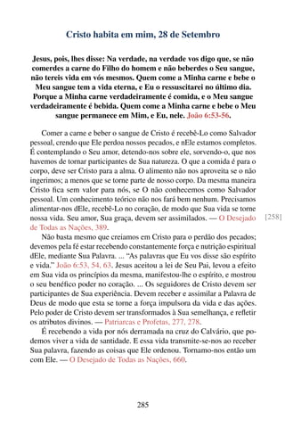 Cristo habita em mim, 28 de Setembro

 Jesus, pois, lhes disse: Na verdade, na verdade vos digo que, se não
 comerdes a carne do Filho do homem e não beberdes o Seu sangue,
não tereis vida em vós mesmos. Quem come a Minha carne e bebe o
  Meu sangue tem a vida eterna, e Eu o ressuscitarei no último dia.
 Porque a Minha carne verdadeiramente é comida, e o Meu sangue
verdadeiramente é bebida. Quem come a Minha carne e bebe o Meu
        sangue permanece em Mim, e Eu, nele. João 6:53-56.

    Comer a carne e beber o sangue de Cristo é recebê-Lo como Salvador
pessoal, crendo que Ele perdoa nossos pecados, e nEle estamos completos.
É contemplando o Seu amor, detendo-nos sobre ele, sorvendo-o, que nos
havemos de tornar participantes de Sua natureza. O que a comida é para o
corpo, deve ser Cristo para a alma. O alimento não nos aproveita se o não
ingerimos; a menos que se torne parte de nosso corpo. Da mesma maneira
Cristo ﬁca sem valor para nós, se O não conhecemos como Salvador
pessoal. Um conhecimento teórico não nos fará bem nenhum. Precisamos
alimentar-nos dEle, recebê-Lo no coração, de modo que Sua vida se torne
nossa vida. Seu amor, Sua graça, devem ser assimilados. — O Desejado         [258]
de Todas as Nações, 389.
    Não basta mesmo que creiamos em Cristo para o perdão dos pecados;
devemos pela fé estar recebendo constantemente força e nutrição espiritual
dEle, mediante Sua Palavra. ... “As palavras que Eu vos disse são espírito
e vida.” João 6:53, 54, 63. Jesus aceitou a lei de Seu Pai, levou a efeito
em Sua vida os princípios da mesma, manifestou-lhe o espírito, e mostrou
o seu benéﬁco poder no coração. ... Os seguidores de Cristo devem ser
participantes de Sua experiência. Devem receber e assimilar a Palavra de
Deus de modo que esta se torne a força impulsora da vida e das ações.
Pelo poder de Cristo devem ser transformados à Sua semelhança, e reﬂetir
os atributos divinos. — Patriarcas e Profetas, 277, 278.
    É recebendo a vida por nós derramada na cruz do Calvário, que po-
demos viver a vida de santidade. E essa vida transmite-se-nos ao receber
Sua palavra, fazendo as coisas que Ele ordenou. Tornamo-nos então um
com Ele. — O Desejado de Todas as Nações, 660.




                                  285
 
