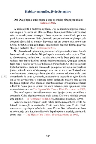 Habitar em união, 29 de Setembro

           Oh! Quão bom e quão suave é que os irmãos vivam em união!
                                Salmos 133:1.

            A união cristã é poderosa agência. Diz, de maneira impressionante,
        que os que a possuem são ﬁlhos de Deus. Tem uma inﬂuência irresistível
        sobre o mundo, mostrando que o homem, na sua humanidade, pode ser
        participante da natureza divina, havendo escapado da corrupção que pela
        concupiscência há no mundo. Devemos ser um com o próximo e com
        Cristo, e em Cristo um com Deus. Então de nós poderão dizer as palavras:
        “E estais perfeitos nEle.” Colossences 2:10.
            No plano da redenção um lugar é reservado para cada pessoa. A cada
        homem é dado seu trabalho. Ninguém pode ser membro do corpo de Cristo
        e, não obstante, ser inativo. ... A obra do povo de Deus pode ser e será
        variada, mas um é o Espírito impulsionador de toda ela. Qualquer trabalho
        feito para o Senhor deve estar ligado ao grande todo. Os obreiros devem
        trabalhar unidos, cada um controlado pelo poder divino, esforçando-se
        juntos, a ﬁm de atrair a Cristo os que se acham ao seu redor. Todos devem
        movimentar-se como peças bem ajustadas de uma máquina, cada parte
[259]   dependendo da outra e, contudo, mantendo-se separada na ação. E cada
        um de nós deve assumir o lugar que lhe foi designado e fazer a obra que lhe
        foi dada a realizar. Deus chama os membros de Sua igreja para receberem
        o Espírito Santo, para se unirem em amor fraternal, para ligarem em amor
        os seus interesses. — The Signs of the Times, 19 de Dezembro de 1906.
            Nada enfraquece tão evidentemente uma igreja como a desunião e a
        contenda. Coisa alguma combate mais contra Cristo e a verdade do que
        este espírito. — E Recebereis Poder, 85 (Meditações Matinais, 1999).
            Aquele em cujo coração Cristo habita também reconhece Cristo ha-
        bitando no coração de seu irmão. Cristo nunca luta contra Cristo. Cristo
        nunca exerce qualquer inﬂuência contra Cristo. Os cristãos devem fazer
        sua obra, seja qual for, na unidade do Espírito para o aperfeiçoamento do
        corpo todo. — The Signs of the Times, 19 de Dezembro de 1906.




                                           286
 