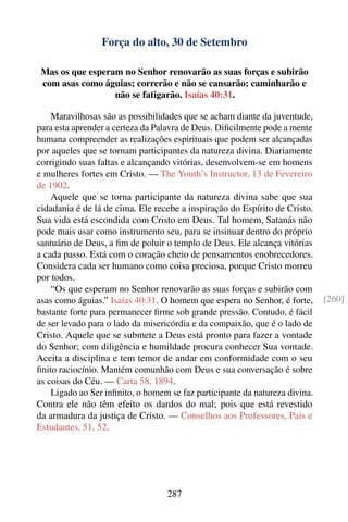 Força do alto, 30 de Setembro

 Mas os que esperam no Senhor renovarão as suas forças e subirão
 com asas como águias; correrão e não se cansarão; caminharão e
                  não se fatigarão. Isaías 40:31.

    Maravilhosas são as possibilidades que se acham diante da juventude,
para esta aprender a certeza da Palavra de Deus. Diﬁcilmente pode a mente
humana compreender as realizações espirituais que podem ser alcançadas
por aqueles que se tornam participantes da natureza divina. Diariamente
corrigindo suas faltas e alcançando vitórias, desenvolvem-se em homens
e mulheres fortes em Cristo. — The Youth’s Instructor, 13 de Fevereiro
de 1902.
    Aquele que se torna participante da natureza divina sabe que sua
cidadania é de lá de cima. Ele recebe a inspiração do Espírito de Cristo.
Sua vida está escondida com Cristo em Deus. Tal homem, Satanás não
pode mais usar como instrumento seu, para se insinuar dentro do próprio
santuário de Deus, a ﬁm de poluir o templo de Deus. Ele alcança vitórias
a cada passo. Está com o coração cheio de pensamentos enobrecedores.
Considera cada ser humano como coisa preciosa, porque Cristo morreu
por todos.
    “Os que esperam no Senhor renovarão as suas forças e subirão com
asas como águias.” Isaías 40:31. O homem que espera no Senhor, é forte,      [260]
bastante forte para permanecer ﬁrme sob grande pressão. Contudo, é fácil
de ser levado para o lado da misericórdia e da compaixão, que é o lado de
Cristo. Aquele que se submete a Deus está pronto para fazer a vontade
do Senhor; com diligência e humildade procura conhecer Sua vontade.
Aceita a disciplina e tem temor de andar em conformidade com o seu
ﬁnito raciocínio. Mantém comunhão com Deus e sua conversação é sobre
as coisas do Céu. — Carta 58, 1894.
    Ligado ao Ser inﬁnito, o homem se faz participante da natureza divina.
Contra ele não têm efeito os dardos do mal; pois que está revestido
da armadura da justiça de Cristo. — Conselhos aos Professores, Pais e
Estudantes, 51, 52.




                                  287
 