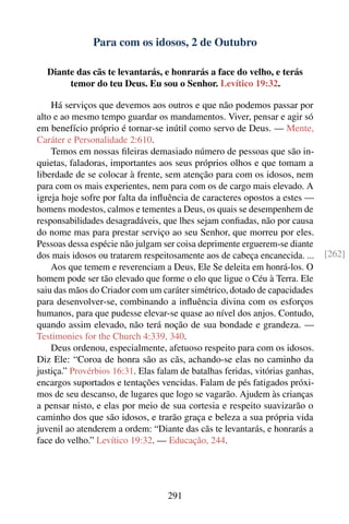 Para com os idosos, 2 de Outubro

  Diante das cãs te levantarás, e honrarás a face do velho, e terás
       temor do teu Deus. Eu sou o Senhor. Levítico 19:32.

    Há serviços que devemos aos outros e que não podemos passar por
alto e ao mesmo tempo guardar os mandamentos. Viver, pensar e agir só
em benefício próprio é tornar-se inútil como servo de Deus. — Mente,
Caráter e Personalidade 2:610.
    Temos em nossas ﬁleiras demasiado número de pessoas que são in-
quietas, faladoras, importantes aos seus próprios olhos e que tomam a
liberdade de se colocar à frente, sem atenção para com os idosos, nem
para com os mais experientes, nem para com os de cargo mais elevado. A
igreja hoje sofre por falta da inﬂuência de caracteres opostos a estes —
homens modestos, calmos e tementes a Deus, os quais se desempenhem de
responsabilidades desagradáveis, que lhes sejam conﬁadas, não por causa
do nome mas para prestar serviço ao seu Senhor, que morreu por eles.
Pessoas dessa espécie não julgam ser coisa deprimente erguerem-se diante
dos mais idosos ou tratarem respeitosamente aos de cabeça encanecida. ...      [262]
    Aos que temem e reverenciam a Deus, Ele Se deleita em honrá-los. O
homem pode ser tão elevado que forme o elo que ligue o Céu à Terra. Ele
saiu das mãos do Criador com um caráter simétrico, dotado de capacidades
para desenvolver-se, combinando a inﬂuência divina com os esforços
humanos, para que pudesse elevar-se quase ao nível dos anjos. Contudo,
quando assim elevado, não terá noção de sua bondade e grandeza. —
Testimonies for the Church 4:339, 340.
    Deus ordenou, especialmente, afetuoso respeito para com os idosos.
Diz Ele: “Coroa de honra são as cãs, achando-se elas no caminho da
justiça.” Provérbios 16:31. Elas falam de batalhas feridas, vitórias ganhas,
encargos suportados e tentações vencidas. Falam de pés fatigados próxi-
mos de seu descanso, de lugares que logo se vagarão. Ajudem às crianças
a pensar nisto, e elas por meio de sua cortesia e respeito suavizarão o
caminho dos que são idosos, e trarão graça e beleza a sua própria vida
juvenil ao atenderem a ordem: “Diante das cãs te levantarás, e honrarás a
face do velho.” Levítico 19:32. — Educação, 244.




                                   291
 
