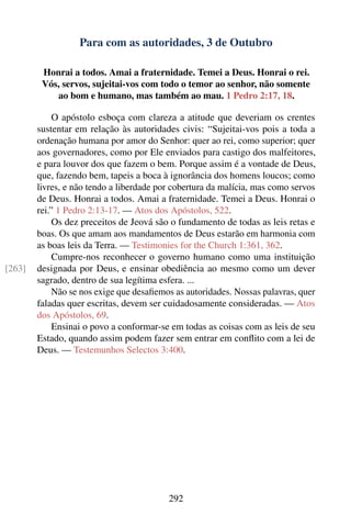 Para com as autoridades, 3 de Outubro

         Honrai a todos. Amai a fraternidade. Temei a Deus. Honrai o rei.
         Vós, servos, sujeitai-vos com todo o temor ao senhor, não somente
            ao bom e humano, mas também ao mau. 1 Pedro 2:17, 18.

             O apóstolo esboça com clareza a atitude que deveriam os crentes
        sustentar em relação às autoridades civis: “Sujeitai-vos pois a toda a
        ordenação humana por amor do Senhor: quer ao rei, como superior; quer
        aos governadores, como por Ele enviados para castigo dos malfeitores,
        e para louvor dos que fazem o bem. Porque assim é a vontade de Deus,
        que, fazendo bem, tapeis a boca à ignorância dos homens loucos; como
        livres, e não tendo a liberdade por cobertura da malícia, mas como servos
        de Deus. Honrai a todos. Amai a fraternidade. Temei a Deus. Honrai o
        rei.” 1 Pedro 2:13-17. — Atos dos Apóstolos, 522.
             Os dez preceitos de Jeová são o fundamento de todas as leis retas e
        boas. Os que amam aos mandamentos de Deus estarão em harmonia com
        as boas leis da Terra. — Testimonies for the Church 1:361, 362.
             Cumpre-nos reconhecer o governo humano como uma instituição
[263]   designada por Deus, e ensinar obediência ao mesmo como um dever
        sagrado, dentro de sua legítima esfera. ...
             Não se nos exige que desaﬁemos as autoridades. Nossas palavras, quer
        faladas quer escritas, devem ser cuidadosamente consideradas. — Atos
        dos Apóstolos, 69.
             Ensinai o povo a conformar-se em todas as coisas com as leis de seu
        Estado, quando assim podem fazer sem entrar em conﬂito com a lei de
        Deus. — Testemunhos Selectos 3:400.




                                          292
 