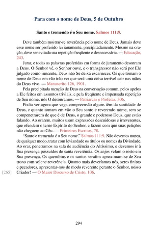 Para com o nome de Deus, 5 de Outubro

                   Santo e tremendo é o Seu nome. Salmos 111:9.

            Deve também mostrar-se reverência pelo nome de Deus. Jamais deve
        esse nome ser proferido levianamente, precipitadamente. Mesmo na ora-
        ção, deve ser evitada sua repetição freqüente e desnecessária. — Educação,
        243.
            Jurar, e todas as palavras proferidas em forma de juramento desonram
        a Deus. O Senhor vê, o Senhor ouve, e o transgressor não será por Ele
        julgado como inocente, Deus não Se deixa escarnecer. Os que tomam o
        nome de Deus em vão irão ver que será uma coisa terrível cair nas mãos
        do Deus vivo. — Manuscrito 126, 1901.
            Pela precipitada menção de Deus na conversação comum, pelos apelos
        a Ele feitos em assuntos triviais, e pela freqüente e impensada repetição
        de Seu nome, nós O desonramos. — Patriarcas e Profetas, 306.
            Podia ver agora que vaga compreensão alguns têm da santidade de
        Deus, e quanto tomam em vão o Seu santo e reverendo nome, sem se
        compenetrarem de que é de Deus, o grande e poderoso Deus, que estão
        falando. Ao orarem, muitos usam expressões descuidosas e irreverentes,
        que ofendem o terno Espírito do Senhor, e fazem com que suas petições
        não cheguem ao Céu. — Primeiros Escritos, 70.
            “Santo e tremendo é o Seu nome.” Salmos 111:9. Não devemos nunca,
        de qualquer modo, tratar com leviandade os títulos ou nomes da Divindade.
        Ao orar, penetramos na sala de audiência do Altíssimo, e devemos ir à
        Sua presença possuídos de santa reverência. Os anjos velam o rosto em
        Sua presença. Os querubins e os santos seraﬁns aproximam-se de Seu
        trono com solene reverência. Quanto mais deveríamos nós, seres ﬁnitos
        e pecadores, apresentar-nos de modo reverente perante o Senhor, nosso
[265]   Criador! — O Maior Discurso de Cristo, 106.




                                          294
 