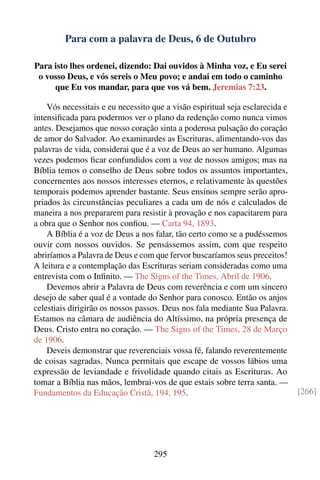 Para com a palavra de Deus, 6 de Outubro

Para isto lhes ordenei, dizendo: Dai ouvidos à Minha voz, e Eu serei
 o vosso Deus, e vós sereis o Meu povo; e andai em todo o caminho
     que Eu vos mandar, para que vos vá bem. Jeremias 7:23.

    Vós necessitais e eu necessito que a visão espiritual seja esclarecida e
intensiﬁcada para podermos ver o plano da redenção como nunca vimos
antes. Desejamos que nosso coração sinta a poderosa pulsação do coração
de amor do Salvador. Ao examinardes as Escrituras, alimentando-vos das
palavras de vida, considerai que é a voz de Deus ao ser humano. Algumas
vezes podemos ﬁcar confundidos com a voz de nossos amigos; mas na
Bíblia temos o conselho de Deus sobre todos os assuntos importantes,
concernentes aos nossos interesses eternos, e relativamente às questões
temporais podemos aprender bastante. Seus ensinos sempre serão apro-
priados às circunstâncias peculiares a cada um de nós e calculados de
maneira a nos prepararem para resistir à provação e nos capacitarem para
a obra que o Senhor nos conﬁou. — Carta 94, 1893.
    A Bíblia é a voz de Deus a nos falar, tão certo como se a pudéssemos
ouvir com nossos ouvidos. Se pensássemos assim, com que respeito
abriríamos a Palavra de Deus e com que fervor buscaríamos seus preceitos!
A leitura e a contemplação das Escrituras seriam consideradas como uma
entrevista com o Inﬁnito. — The Signs of the Times, Abril de 1906.
    Devemos abrir a Palavra de Deus com reverência e com um sincero
desejo de saber qual é a vontade do Senhor para conosco. Então os anjos
celestiais dirigirão os nossos passos. Deus nos fala mediante Sua Palavra.
Estamos na câmara de audiência do Altíssimo, na própria presença de
Deus. Cristo entra no coração. — The Signs of the Times, 28 de Março
de 1906.
    Deveis demonstrar que reverenciais vossa fé, falando reverentemente
de coisas sagradas. Nunca permitais que escape de vossos lábios uma
expressão de leviandade e frivolidade quando citais as Escrituras. Ao
tomar a Bíblia nas mãos, lembrai-vos de que estais sobre terra santa. —
Fundamentos da Educação Cristã, 194, 195.                                      [266]




                                   295
 