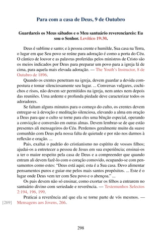 Para com a casa de Deus, 9 de Outubro

        Guardareis os Meus sábados e o Meu santuário reverenciareis: Eu
                         sou o Senhor. Levítico 19:30.

            Deus é sublime e santo; e à pessoa crente e humilde, Sua casa na Terra,
        o lugar em que Seu povo se reúne para adoração é como a porta do Céu.
        O cântico de louvor e as palavras proferidas pelos ministros de Cristo são
        os meios indicados por Deus para preparar um povo para a igreja lá de
        cima, para aquela mais elevada adoração. — The Youth’s Instructor, 8 de
        Outubro de 1896.
            Quando os crentes penetram na igreja, devem guardar a devida com-
        postura e tomar silenciosamente seu lugar. ... Conversas vulgares, cochi-
        chos e risos, não devem ser permitidos na igreja, nem antes nem depois
        das reuniões. Uma ardente e profunda piedade deve caracterizar todos os
        adoradores.
            Se faltam alguns minutos para o começo do culto, os crentes devem
        entregar-se à devoção e meditação silenciosa, elevando a alma em oração
        a Deus para que o culto se torne para eles uma bênção especial, operando
        a convicção e conversão em outras almas. Devem lembrar-se de que estão
        presentes ali mensageiros do Céu. Perdemos geralmente muito da suave
        comunhão com Deus pela nossa falta de quietude e por não nos darmos à
        reﬂexão e oração. ...
            Pais, exaltai o padrão do cristianismo no espírito de vossos ﬁlhos;
        ajudai-os a entretecer a pessoa de Jesus em sua experiência; ensinai-os
        a ter o maior respeito pela casa de Deus e a compreender que quando
        entram ali devem fazê-lo com o coração comovido, ocupando-se com pen-
        samentos como estes: “Deus está aqui; esta é a Sua casa. Devo alimentar
        pensamentos puros e guiar-me pelos mais santos propósitos. ... Este é o
        lugar onde Deus vem ter com Seu povo e o abençoa.” ...
            Os pais devem não só ensinar, como exortar os ﬁlhos a entrarem no
        santuário divino com seriedade e reverência. — Testemunhos Selectos
        2:194, 196, 199.
            Praticai a reverência até que ela se torne parte de vós mesmos. —
[269]   Mensagens aos Jovens, 266.




                                           298
 