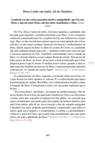 Deus é tudo em todos, 16 de Outubro

 Lembrai-vos das coisas passadas desde a antiguidade: que Eu sou
 Deus, e não há outro Deus, não há outro semelhante a Mim. Isaías
                               46:9.

    No Céu, Deus é tudo em todos. Ali reina suprema a santidade; não
há nada para manchar a perfeita harmonia com Deus. Caso estejamos
realmente jornadeando para lá, o espírito do Céu nos habitará no coração
aqui. Mas, se não encontramos prazer agora na contemplação das coisas
celestes; se não temos nenhum interesse em buscar o conhecimento de
Deus, deleite algum em deter os olhos no caráter de Cristo; se a santidade
não tem nenhuma atração para nós — podemos então estar certos de que
é vã nossa esperança do Céu. A perfeita conformidade com a vontade de
Deus, é o elevado objetivo a estar sempre diante do cristão. Terá prazer de
falar acerca de Deus, de Jesus, do lar puro e bem-aventurado que Cristo
preparou para os que O amam. O meditar nesses temas, quando a alma se          [275]
apascenta das benditas promessas de Deus, é representado pelo apóstolo
como provar “as virtudes do século futuro”. Hebreus 6:5. — Testemunhos
Seletos 2:342, 343.
    O conhecimento de Deus segundo a revelação dada em Cristo, eis
o que devem ter todos quantos se salvam. É o conhecimento que opera
transformação no caráter. Recebido, esse conhecimento recriará a alma
à imagem de Deus. Comunicará a todo o ser um poder espiritual que é
divino. ...
    “Por causa disso”, diz Paulo, “me ponho de joelhos perante o Pai de
nosso Senhor Jesus Cristo, do qual toda a família nos Céus e na Terra toma
o nome, para que, segundo as riquezas da Sua glória, vos conceda que
sejais corroborados com poder pelo Seu espírito no homem interior; para
que Cristo habite, pela fé, no vosso coração; a ﬁm de, estando arraigados
e fundados em amor, poderdes perfeitamente compreender, com todos os
santos, qual seja a largura, e o comprimento, e a altura, e a profundidade e
conhecer o amor de Cristo, que excede todo entendimento, para que sejais
cheios de toda a plenitude de Deus.” Efésios 3:14-19. — A Ciência do
Bom Viver, 425, 426.




                                    305
 