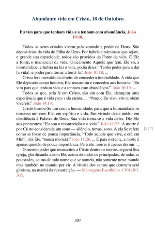 Abundante vida em Cristo, 18 de Outubro

  Eu vim para que tenham vida e a tenham com abundância. João
                            10:10.

    Todos os seres criados vivem pela vontade e poder de Deus. São
depositários da vida do Filho de Deus. Por hábeis e talentosos que sejam,
e grande sua capacidade, todos são providos da Fonte da vida. É Ele
a fonte, o manancial da vida. Unicamente Aquele que tem, Ele só, a
imortalidade, e habita na luz e vida, podia dizer: “Tenho poder para a dar
[a vida], e poder para tornar a tomá-la.” João 10:18. ...
    Cristo fora investido do direito de conceder a imortalidade. A vida que
Ele depusera como homem, Ele reassumiu e concedeu aos homens. “Eu
vim para que tenham vida e a tenham com abundância.” João 10:10. ...
    Todos os que, pela fé em Cristo, são um com Ele, alcançam uma
experiência que é vida para vida eterna. ... “Porque Eu vivo, vós também
vivereis.” João 14:19.
    Cristo tornou-Se um com a humanidade, para que a humanidade se
tornasse um com Ele, em espírito e vida. Em virtude desta união, em
obediência à Palavra de Deus, Sua vida torna-se a vida deles. Diz Ele
aos penitentes: “Eu sou a ressurreição e a vida.” João 11:25. A morte é
por Cristo considerada um sono — silêncio, trevas, sono. A ela Se refere      [277]
como se fosse de pouca importância. “Todo aquele que vive, e crê em
Mim”, diz Ele, “nunca morrerá.” João 11:26. ... E para o crente, a morte é
apenas questão de pouca importância. Para ele, morrer é apenas dormir. ...
    O mesmo poder que ressuscitou a Cristo dentre os mortos, erguerá Sua
igreja, gloriﬁcando-a com Ele, acima de todos os principados, de todas as
potestades, acima de todo nome que se nomeia, não somente neste mundo
mas também no mundo por vir. A vitória dos santos que dormem será
gloriosa, na manhã da ressurreição. — Mensagens Escolhidas 1:301-303,
305.




                                   307
 