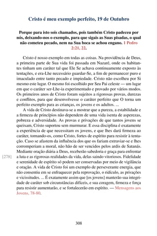 Cristo é meu exemplo perfeito, 19 de Outubro

         Porque para isto sois chamados, pois também Cristo padeceu por
        nós, deixando-nos o exemplo, para que sigais as Suas pisadas, o qual
         não cometeu pecado, nem na Sua boca se achou engano. 1 Pedro
                                     2:21, 22.

            Cristo é nosso exemplo em todas as coisas. Na providência de Deus,
        a primeira parte de Sua vida foi passada em Nazaré, onde os habitan-
        tes tinham um caráter tal que Ele Se achava continuamente exposto às
        tentações, e era-Lhe necessário guardar-Se, a ﬁm de permanecer puro e
        imaculado entre tanto pecado e impiedade. Cristo não escolheu por Si
        mesmo este lugar. O mesmo foi escolhido por Seu Pai celeste — um lugar
        em que o caráter ser-Lhe-ia experimentado e provado por vários modos.
        Os primeiros anos de Cristo foram sujeitos a rigorosas provas, durezas
        e conﬂitos, para que desenvolvesse o caráter perfeito que O torna um
        perfeito exemplo para as crianças, os jovens e os adultos. ...
            A vida de Cristo destinava-se a mostrar que a pureza, a estabilidade e
        a ﬁrmeza de princípios não dependem de uma vida isenta de asperezas,
        pobreza e adversidade. As provas e privações de que tantos jovens se
        queixam, Cristo suportou sem murmurar. E essa disciplina é exatamente
        a experiência de que necessitam os jovens, e que lhes dará ﬁrmeza ao
        caráter, tornando-os, como Cristo, fortes de espírito para resistir à tenta-
        ção. Caso se afastem da inﬂuência dos que os fariam extraviar-se e lhes
        corromperiam a moral, não hão de ser vencidos pelos ardis de Satanás.
        Mediante oração diária a Deus, receberão sabedoria e graça para enfrentar
[278]   a luta e as rigorosas realidades da vida, delas saindo vitoriosos. Fidelidade
        e serenidade de espírito só podem ser conservadas por meio de vigilância
        e oração. A vida de Cristo foi um exemplo de perseverante energia, que
        não consentiu em se enfraquecer pela reprovação, o ridículo, as privações
        e vicissitudes. ... É exatamente assim que [os jovens] manterão sua integri-
        dade de caráter sob circunstâncias difíceis, e sua coragem, ﬁrmeza e força
        para resistir aumentarão, e se fortalecerão em espírito. — Mensagens aos
        Jovens, 78-80.




                                            308
 