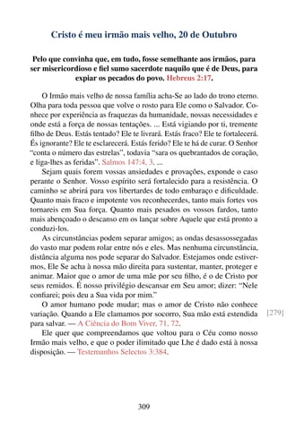 Cristo é meu irmão mais velho, 20 de Outubro

 Pelo que convinha que, em tudo, fosse semelhante aos irmãos, para
ser misericordioso e ﬁel sumo sacerdote naquilo que é de Deus, para
             expiar os pecados do povo. Hebreus 2:17.

    O Irmão mais velho de nossa família acha-Se ao lado do trono eterno.
Olha para toda pessoa que volve o rosto para Ele como o Salvador. Co-
nhece por experiência as fraquezas da humanidade, nossas necessidades e
onde está a força de nossas tentações. ... Está vigiando por ti, tremente
ﬁlho de Deus. Estás tentado? Ele te livrará. Estás fraco? Ele te fortalecerá.
És ignorante? Ele te esclarecerá. Estás ferido? Ele te há de curar. O Senhor
“conta o número das estrelas”, todavia “sara os quebrantados de coração,
e liga-lhes as feridas”. Salmos 147:4, 3. ...
    Sejam quais forem vossas ansiedades e provações, exponde o caso
perante o Senhor. Vosso espírito será fortalecido para a resistência. O
caminho se abrirá para vos libertardes de todo embaraço e diﬁculdade.
Quanto mais fraco e impotente vos reconhecerdes, tanto mais fortes vos
tornareis em Sua força. Quanto mais pesados os vossos fardos, tanto
mais abençoado o descanso em os lançar sobre Aquele que está pronto a
conduzi-los.
    As circunstâncias podem separar amigos; as ondas desassossegadas
do vasto mar podem rolar entre nós e eles. Mas nenhuma circunstância,
distância alguma nos pode separar do Salvador. Estejamos onde estiver-
mos, Ele Se acha à nossa mão direita para sustentar, manter, proteger e
animar. Maior que o amor de uma mãe por seu ﬁlho, é o de Cristo por
seus remidos. É nosso privilégio descansar em Seu amor; dizer: “Nele
conﬁarei; pois deu a Sua vida por mim.”
    O amor humano pode mudar; mas o amor de Cristo não conhece
variação. Quando a Ele clamamos por socorro, Sua mão está estendida             [279]
para salvar. — A Ciência do Bom Viver, 71, 72.
    Ele quer que compreendamos que voltou para o Céu como nosso
Irmão mais velho, e que o poder ilimitado que Lhe é dado está à nossa
disposição. — Testemunhos Selectos 3:384.




                                    309
 