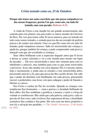 Cristo tentado como eu, 23 de Outubro

        Porque não temos um sumo sacerdote que não possa compadecer-se
           das nossas fraquezas; porém Um que, como nós, em tudo foi
                     tentado, mas sem pecado. Hebreus 4:15.

            A vinda de Cristo a este mundo foi um grande acontecimento, não
        somente para este planeta, mas para todos os outros mundos do Universo
        de Deus. Ele veio para tomar sobre Si nossa natureza, para ser tentado em
        tudo como somos tentados, e contudo para nos dar um exemplo de perfeita
        pureza e de caráter sem mácula. Uma vez que Ele como nós em tudo foi
        tentado, pode simpatizar conosco. Sabe ter misericórdia das crianças e
        ajudá-las, porque também foi criança, e pode compreender cada prova e
        tentação com que são assediadas as crianças. ...
            Seus olhos brilharam com a expressão daquele amor que O levou
        a deixar as cortes celestiais e vir a este mundo para morrer em lugar
        do pecador. ... Ele teve misericórdia e amor não somente para com os
        obedientes e amáveis, mas também para com os que eram extraviados
        e perversos. Jesus não mudou em coisa alguma; Ele é o mesmo ontem,
        hoje e eternamente, e ainda ama os errantes e tem misericórdia deles,
        procurando atraí-los a Si, para que possa dar-lhes auxílio divino. Ele sabe
        que o poder do demônio está batalhando em cada pessoa, procurando
        exercer o predomínio; mas Jesus veio para subjugar o poder de Satanás e
        libertar os cativos.
            Em Cristo o caráter do Pai foi revelado. Quando as crianças con-
        templavam Sua ﬁsionomia — viam a pureza e a bondade brilhando de
        Seus olhos. Em Seu semblante a gentileza, a ternura, o amor e a força de
        vontade se combinavam. Mas ainda que cada palavra, cada gesto, cada ex-
        pressão de Seu rosto, tudo revelasse Sua supremacia divina, a humildade
        assinalava Sua conduta e Seu porte. Ele veio com um único propósito e
        este foi a salvação dos perdidos. — The Youth’s Instructor, 23 de Junho
[282]   de 1892.




                                           312
 