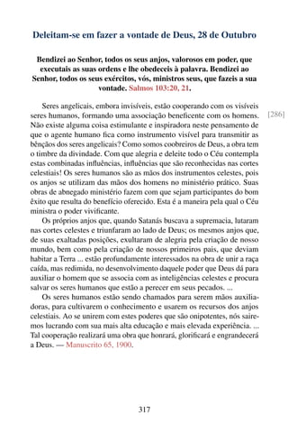 Deleitam-se em fazer a vontade de Deus, 28 de Outubro

 Bendizei ao Senhor, todos os seus anjos, valorosos em poder, que
  executais as suas ordens e lhe obedeceis à palavra. Bendizei ao
Senhor, todos os seus exércitos, vós, ministros seus, que fazeis a sua
                    vontade. Salmos 103:20, 21.

    Seres angelicais, embora invisíveis, estão cooperando com os visíveis
seres humanos, formando uma associação beneﬁcente com os homens.              [286]
Não existe alguma coisa estimulante e inspiradora neste pensamento de
que o agente humano ﬁca como instrumento visível para transmitir as
bênçãos dos seres angelicais? Como somos coobreiros de Deus, a obra tem
o timbre da divindade. Com que alegria e deleite todo o Céu contempla
estas combinadas inﬂuências, inﬂuências que são reconhecidas nas cortes
celestiais! Os seres humanos são as mãos dos instrumentos celestes, pois
os anjos se utilizam das mãos dos homens no ministério prático. Suas
obras de abnegado ministério fazem com que sejam participantes do bom
êxito que resulta do benefício oferecido. Esta é a maneira pela qual o Céu
ministra o poder viviﬁcante.
    Os próprios anjos que, quando Satanás buscava a supremacia, lutaram
nas cortes celestes e triunfaram ao lado de Deus; os mesmos anjos que,
de suas exaltadas posições, exultaram de alegria pela criação de nosso
mundo, bem como pela criação de nossos primeiros pais, que deviam
habitar a Terra ... estão profundamente interessados na obra de unir a raça
caída, mas redimida, no desenvolvimento daquele poder que Deus dá para
auxiliar o homem que se associa com as inteligências celestes e procura
salvar os seres humanos que estão a perecer em seus pecados. ...
    Os seres humanos estão sendo chamados para serem mãos auxilia-
doras, para cultivarem o conhecimento e usarem os recursos dos anjos
celestiais. Ao se unirem com estes poderes que são onipotentes, nós saire-
mos lucrando com sua mais alta educação e mais elevada experiência. ...
Tal cooperação realizará uma obra que honrará, gloriﬁcará e engrandecerá
a Deus. — Manuscrito 65, 1900.




                                   317
 