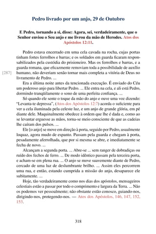 Pedro livrado por um anjo, 29 de Outubro

         E Pedro, tornando a si, disse: Agora, sei, verdadeiramente, que o
        Senhor enviou o Seu anjo e me livrou da mão de Herodes. Atos dos
                                 Apóstolos 12:11.

            Pedro estava encerrado em uma cela cavada na rocha, cujas portas
        tinham fortes ferrolhos e barras; e os soldados em guarda ﬁcaram respon-
        sabilizados pela custódia do prisioneiro. Mas os ferrolhos e barras, e a
        guarda romana, que eﬁcazmente removiam toda a possibilidade de auxílio
[287]   humano, não deveriam senão tornar mais completa a vitória de Deus no
        livramento de Pedro. ...
            Era a última noite antes da tencionada execução. É enviado do Céu
        um poderoso anjo para libertar Pedro. ... Ele entra na cela, e ali está Pedro,
        dormindo tranqüilamente o sono de uma perfeita conﬁança. ...
            Só quando ele sente o toque da mão do anjo e ouve uma voz dizendo:
        “Levanta-te depressa”, (Atos dos Apóstolos 12:7) acorda o suﬁciente para
        ver a cela iluminada pela celeste luz, e um anjo de grande glória, em pé
        diante dele. Maquinalmente obedece à ordem que lhe é dada e, como ao
        se levantar erguesse as mãos, torna-se meio consciente de que as cadeias
        lhe caíram dos pulsos. ...
            Ele [o anjo] se move em direção à porta, seguido por Pedro, usualmente
        loquaz, agora mudo de espanto. Passam pela guarda e chegam à porta,
        pesadamente aferrolhada, que por si mesma se abre, e imediatamente se
        fecha de novo. ...
            Alcançam a segunda porta. ... Abre-se ... sem ranger de dobradiças ou
        ruído dos fechos de ferro. ... De modo idêntico passam pela terceira porta,
        e acham-se em plena rua. ... O anjo se move suavemente diante de Pedro,
        cercado de uma luz de deslumbrante brilho. ... Assim eles percorrem
        uma rua, e então, estando cumprida a missão do anjo, desaparece ele
        subitamente. ...
            Hoje, tão verdadeiramente como nos dias dos apóstolos, mensageiros
        celestiais estão a passar por todo o comprimento e largura da Terra. ... Não
        os podemos ver pessoalmente; não obstante estão conosco, guiando-nos,
        dirigindo-nos, protegendo-nos. — Atos dos Apóstolos, 146, 147, 152,
        153.



                                            318
 