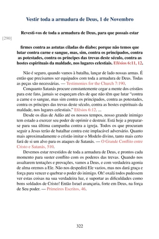 Vestir toda a armadura de Deus, 1 de Novembro

          Revesti-vos de toda a armadura de Deus, para que possais estar
[290]

          ﬁrmes contra as astutas ciladas do diabo; porque não temos que
        lutar contra carne e sangue, mas, sim, contra os principados, contra
         as potestades, contra os príncipes das trevas deste século, contra as
        hostes espirituais da maldade, nos lugares celestiais. Efésios 6:11, 12.

            Não é seguro, quando vamos à batalha, lançar de lado nossas armas. É
        então que precisamos ser equipados com toda a armadura de Deus. Todas
        as peças são necessárias. — Testimonies for the Church 7:190.
            Conquanto Satanás procure constantemente cegar a mente dos cristãos
        para este fato, jamais se esqueçam eles de que não têm que lutar “contra
        a carne e o sangue, mas sim contra os principados, contra as potestades,
        contra os príncipes das trevas deste século, contra as hostes espirituais da
        maldade, nos lugares celestiais.” Efésios 6:12. ...
            Desde os dias de Adão até os nossos tempos, nosso grande inimigo
        tem estado a exercer seu poder de oprimir e destruir. Está hoje a preparar-
        se para sua última campanha contra a igreja. Todos os que procuram
        seguir a Jesus terão de batalhar contra este implacável adversário. Quanto
        mais aproximadamente o cristão imitar o Modelo divino, tanto mais certo
        fará de si um alvo para os ataques de Satanás. — O Grande Conﬂito entre
        Cristo e Satanás, 510.
            Devemos estar revestidos de toda a armadura de Deus, e prontos cada
        momento para suster conﬂito com os poderes das trevas. Quando nos
        assaltarem tentações e provações, vamos a Deus, e com verdadeira agonia
        de alma oremos a Ele. Não nos despedirá Ele vazios, mas nos dará graça e
        força para vencer e quebrar o poder do inimigo. Oh! oxalá todos pudessem
        ver estas coisas na sua verdadeira luz, e suportar as diﬁculdades como
        bons soldados de Cristo! Então Israel avançaria, forte em Deus, na força
        de Seu poder. — Primeiros Escritos, 46.




                                           322
 