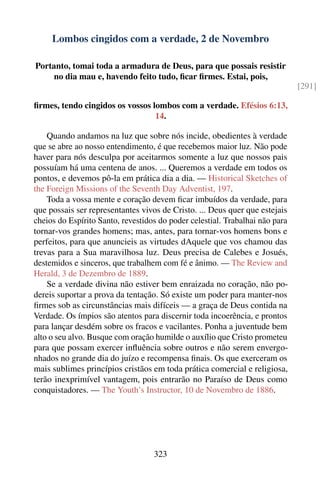 Lombos cingidos com a verdade, 2 de Novembro

Portanto, tomai toda a armadura de Deus, para que possais resistir
     no dia mau e, havendo feito tudo, ﬁcar ﬁrmes. Estai, pois,
                                                                              [291]

ﬁrmes, tendo cingidos os vossos lombos com a verdade. Efésios 6:13,
                                 14.

    Quando andamos na luz que sobre nós incide, obedientes à verdade
que se abre ao nosso entendimento, é que recebemos maior luz. Não pode
haver para nós desculpa por aceitarmos somente a luz que nossos pais
possuíam há uma centena de anos. ... Queremos a verdade em todos os
pontos, e devemos pô-la em prática dia a dia. — Historical Sketches of
the Foreign Missions of the Seventh Day Adventist, 197.
    Toda a vossa mente e coração devem ﬁcar imbuídos da verdade, para
que possais ser representantes vivos de Cristo. ... Deus quer que estejais
cheios do Espírito Santo, revestidos do poder celestial. Trabalhai não para
tornar-vos grandes homens; mas, antes, para tornar-vos homens bons e
perfeitos, para que anuncieis as virtudes dAquele que vos chamou das
trevas para a Sua maravilhosa luz. Deus precisa de Calebes e Josués,
destemidos e sinceros, que trabalhem com fé e ânimo. — The Review and
Herald, 3 de Dezembro de 1889.
    Se a verdade divina não estiver bem enraizada no coração, não po-
dereis suportar a prova da tentação. Só existe um poder para manter-nos
ﬁrmes sob as circunstâncias mais difíceis — a graça de Deus contida na
Verdade. Os ímpios são atentos para discernir toda incoerência, e prontos
para lançar desdém sobre os fracos e vacilantes. Ponha a juventude bem
alto o seu alvo. Busque com oração humilde o auxílio que Cristo prometeu
para que possam exercer inﬂuência sobre outros e não serem envergo-
nhados no grande dia do juízo e recompensa ﬁnais. Os que exerceram os
mais sublimes princípios cristãos em toda prática comercial e religiosa,
terão inexprimível vantagem, pois entrarão no Paraíso de Deus como
conquistadores. — The Youth’s Instructor, 10 de Novembro de 1886.




                                   323
 