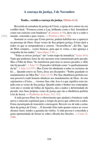 A couraça da justiça, 3 de Novembro

                  Tendo... vestida a couraça da justiça. Efésios 6:14.

             Revestida da armadura da justiça de Cristo, a igreja deve entrar em seu
        conﬂito ﬁnal. “Formosa como a Lua, brilhante como o Sol, formidável
        como um exército com bandeiras” (Cantares 6:10), deve ela ir a todo o
[292]   mundo, vencendo e para vencer. — Profetas e Reis, 725.
             Somente as vestes que Cristo proveu, podem habilitar-nos a aparecer
        na presença de Deus. Estas vestes de Sua própria justiça, Cristo dará a
        todos os que se arrependerem e crerem. “Aconselho-te”, diz Ele, “que
        de Mim compres... vestes brancas, para que te vistas, e não apareça a
        vergonha da tua nudez.” Apocalipse 3:18. ...
             “Todas as nossas justiças” são “como trapo da imundícia.” Isaías 64:6.
        Tudo que podemos fazer de nós mesmos está contaminado pelo pecado.
        Mas o Filho de Deus “Se manifestou para tirar os nossos pecados; e nEle
        não há pecado”. 1 João 3:5. O pecado é deﬁnido como “o quebrantamento
        da lei”. 1 João 3:4 (TT). Mas Cristo foi obediente a todos os reclamos da
        lei. ... Quando esteve na Terra, disse aos discípulos: “Tenho guardado os
        mandamentos de Meu Pai.” João 15:10. Por Sua obediência perfeita tor-
        nou possível a todo homem obedecer aos mandamentos de Deus. Ao nos
        sujeitarmos a Cristo, ... vivemos Sua vida. Isso é o que signiﬁca estar tra-
        jado com as vestes de Sua justiça. Quando então o Senhor nos contemplar,
        verá não o vestido de folhas de ﬁgueira, não a nudez e deformidade do
        pecado, mas Suas próprias vestes de justiça que são a obediência perfeita
        à lei de Jeová. — Parábolas de Jesus, 311, 312.
             A toda pessoa Deus fez o oferecimento que ajudará a fortalecer cada
        nervo e músculo espiritual para o tempo da prova que sobrevirá a todos.
        Estou encarregada de transmitir a mensagem: Revesti-vos de toda a arma-
        dura da justiça de Cristo. ... E havendo feito tudo quanto estava ao vosso
        alcance fazer, tendes a garantia da vitória. A toda pessoa é concedida a
        grata oportunidade de ﬁrmar-se sobre a Rocha dos Séculos. — Carta 32,
        1906.




                                           324
 