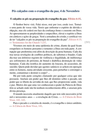 Pés calçados com o evangelho da paz, 4 de Novembro

E calçados os pés na preparação do evangelho da paz. Efésios 6:15.

    O Senhor breve virá. Falai nisso, orai por isso, crede isso. Tornai-
o uma parte de vossa vida. Tereis que enfrentar o espírito de dúvida e
objeção, mas ele cederá em face da conﬁança ﬁrme e coerente em Deus.
Ao apresentarem-se perplexidades e empecilhos, elevai o espírito a Deus
em cânticos e ações de graças. Vesti a armadura do cristão, e certiﬁcai-vos
de ter “calçados os pés na preparação do evangelho da paz”. Efésios 6:15.
— Testimonies for the Church 7:237.                                           [293]
    Vivemos em meio de uma epidemia de crime, diante da qual ﬁcam
estupefatos os homens pensantes e tementes a Deus em toda parte. A cor-
rupção que predomina está além da descrição da pena humana. Cada dia
traz novas revelações de conﬂitos políticos, de subornos e fraudes. Cada
dia traz seu doloroso registro de violência e ilegalidade, de indiferença
aos sofrimentos do próximo, de brutal e diabólica destruição de vidas
humanas. Cada dia testiﬁca do aumento da loucura, do assassínio, do
suicídio. Quem pode duvidar que agentes satânicos se achem em operação
entre os homens, numa atividade crescente, para perturbar e corromper a
mente, contaminar e destruir o corpo? ...
    Há por toda parte corações clamando por qualquer coisa que não
possuem. Anelam um poder que lhes dê domínio sobre o pecado, um
poder que os liberte da servidão do mal, que lhes proporcione saúde, vida
e paz. Muitos dos que uma vez conheceram o poder da Palavra de Deus
têm-se achado onde não há nenhum reconhecimento dEle, e anseiam pela
divina presença.
    O mundo necessita atualmente daquilo que tem sido necessário já há
mil e novecentos anos — a revelação de Cristo. — A Ciência do Bom
Viver, 142, 143.
    Para o pecado e a miséria do mundo, é o evangelho o único antídoto.
— A Ciência do Bom Viver, 141.




                                   325
 