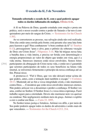 O escudo da fé, 5 de Novembro

          Tomando sobretudo o escudo da fé, com o qual podereis apagar
              todos os dardos inﬂamados do maligno. Efésios 6:16.

            A fé na Palavra de Deus, quando estudada com oração e posta em
        prática, será o nosso escudo contra o poder de Satanás e far-nos-á con-
        quistadores por meio do sangue de Cristo. — Testimonies for the Church
        1:302.
            Ao se converterem as pessoas, sua salvação ainda não está realizada.
        Têm elas então uma corrida pela frente; está perante elas uma luta forte
        para fazerem o quê? Para combaterem “o bom combate da fé” (1 Timóteo
        6:12), prosseguirem “para o alvo, para o prêmio da soberana vocação
        de Deus em Cristo Jesus”. Filipenses 3:14. Não há tréguas nessa luta;
        a batalha dura a vida inteira, e precisa ser ferida com determinação e
        energia proporcionais ao valor do objeto que tendes em vista, que é a
        vida eterna. Interesses imensos estão nisso envolvidos. Somos feitos
[294]   participantes da abnegação de Cristo nesta vida, e então nos é garantido
        que seremos participantes de todos os seus benefícios na futura vida
        imortal, se retivermos ﬁrmemente o princípio da nossa conﬁança até ao
        ﬁm. Pensai nisso.
            A promessa é: “Fiel é Deus, que vos não deixará tentar acima do
        que podeis, antes, com a tentação dará também o escape.” 1 Coríntios
        10:13. Mantende até ao ﬁm a vossa integridade cristã, e não murmureis
        contra Deus. ... Considerai que estão nisso envolvidos interesses eternos.
        Não podeis arriscar-vos a desanimar e perder a conﬁança. O Senhor vos
        ama, conﬁai no Senhor. O Senhor Jesus é a vossa única esperança. Fazei
        trabalho seguro para a eternidade. Deveis não murmurar nem vos queixar
        ou condenar. Não negligencieis nenhum meio da graça. Animai o espírito
        a crer e conﬁar em Deus. — Carta 33, 1895.
            No Senhor temos justiça e fortaleza. Arrimai-vos nEle, e por meio de
        Seu poder podereis apagar todos os dardos do adversário e serdes mais do
        que vencedores. — Testimonies for the Church 4:213, 214.




                                           326
 