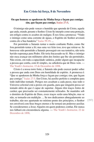 Em Cristo há força, 8 de Novembro

 Ou que homens se apoderem da Minha força e façam paz comigo;
            sim, que façam paz comigo. Isaías 27:5.

    O inimigo não pode vencer o humilde que aprende de Cristo, aquele
que anda, orando, perante o Senhor. Cristo Se interpõe como uma proteção,
um refúgio contra os assaltos do maligno. É-nos feita a promessa: “Vindo
o inimigo como uma corrente de águas, o Espírito do Senhor arvorará
contra ele a Sua bandeira.” Isaías 59:19. ...
    Foi permitido a Satanás tentar o muito conﬁante Pedro, como lhe
fora permitido tentar a Jó; mas uma vez feito isso, teve que retirar-se. Se
houvesse sido permitido a Satanás prosseguir em sua tentativa, não teria
havido esperança para Pedro. Ele teria fracassado na fé. Mas o inimigo
não ousa avançar um milímetro além dos limites que lhe são permitidos.
Não existe, em toda a capacidade satânica, poder algum que incapacite
a pessoa que conﬁa, com fé simples, na sabedoria que de Deus vem. —
The Youth’s Instructor, 15 de Dezembro de 1898.
    Cristo é a nossa torre forte, e Satanás não pode exercer poder sobre
a pessoa que anda com Deus em humildade de espírito. A promessa é:
“Que se apoderem da Minha força e façam paz comigo; sim, que façam
paz comigo.” Isaías 27:5. Em Cristo, há auxílio perfeito e completo para
todo indivíduo tentado. Perigos nos assaltam a cada passo, mas todo o
Universo celestial está a postos em guarda, para que ninguém possa ser
tentado além do que é capaz de suportar. Alguns têm traços fortes de
caráter, que precisarão ser constantemente refreados. Se mantidos sob
o domínio do Espírito de Deus, esses traços serão uma bênção, mas se
não, se tornarão em maldição. ... Se nos dedicarmos abnegadamente ao
trabalho, não nos apartando no mínimo ponto dos princípios, o Senhor          [297]
nos envolverá com Seus braços eternos e Se tornará um poderoso auxiliar.
Se considerarmos a Jesus Alguém em quem podemos conﬁar, Ele nunca
nos falhará em circunstância alguma. — The Youth’s Instructor, 22 de
Dezembro de 1898.




                                   329
 