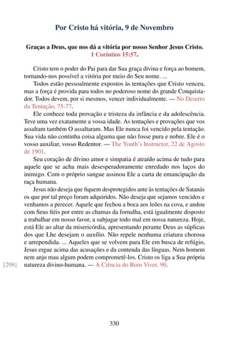 Por Cristo há vitória, 9 de Novembro

        Graças a Deus, que nos dá a vitória por nosso Senhor Jesus Cristo.
                               1 Coríntios 15:57.

            Cristo tem o poder do Pai para dar Sua graça divina e força ao homem,
        tornando-nos possível a vitória por meio do Seu nome. ...
            Todos estão pessoalmente expostos às tentações que Cristo venceu,
        mas a força é provida para todos no poderoso nome do grande Conquista-
        dor. Todos devem, por si mesmos, vencer individualmente. — No Deserto
        da Tentação, 75-77.
            Ele conhece toda provação e tristeza da infância e da adolescência.
        Teve uma vez exatamente a vossa idade. As tentações e provações que vos
        assaltam também O assaltaram. Mas Ele nunca foi vencido pela tentação.
        Sua vida não continha coisa alguma que não fosse pura e nobre. Ele é o
        vosso auxiliar, vosso Redentor. — The Youth’s Instructor, 22 de Agosto
        de 1901.
            Seu coração de divino amor e simpatia é atraído acima de tudo para
        aquele que se acha mais desesperadoramente enredado nos laços do
        inimigo. Com o próprio sangue assinou Ele a carta de emancipação da
        raça humana.
            Jesus não deseja que ﬁquem desprotegidos ante às tentações de Satanás
        os que por tal preço foram adquiridos. Não deseja que sejamos vencidos e
        venhamos a perecer. Aquele que fechou a boca aos leões na cova, e andou
        com Seus ﬁéis por entre as chamas da fornalha, está igualmente disposto
        a trabalhar em nosso favor, a subjugar todo mal em nossa natureza. Hoje,
        está Ele ao altar da misericórdia, apresentando perante Deus as súplicas
        dos que Lhe desejam o auxílio. Não repele nenhuma criatura chorosa
        e arrependida. ... Aqueles que se volvem para Ele em busca de refúgio,
        Jesus ergue acima das acusações e da contenda das línguas. Nem homem
        nem anjo mau algum podem comprometê-los. Cristo os liga a Sua própria
[298]   natureza divino-humana. — A Ciência do Bom Viver, 90.




                                          330
 