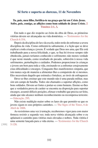 Sê forte e suporta as durezas, 11 de Novembro

          Tu, pois, meu ﬁlho, fortiﬁca-te na graça que há em Cristo Jesus.
        Sofre, pois, comigo, as aﬂições como bom soldado de Jesus Cristo. 2
                                   Timóteo 2:1, 3.

            Em tudo o que diz respeito ao êxito da obra de Deus, as primeiras
        vitórias devem ser alcançadas na vida doméstica. — Testimonies for the
        Church 6:354.
            Depois da disciplina do lar e da escola, todos terão de enfrentar a severa
        disciplina da vida. Como enfrentá-la sabiamente, é a lição que se deve
        explicar a toda criança e jovem. É verdade que Deus nos ama, que Ele está
        trabalhando para a nossa felicidade, e que, se Sua lei tivesse sempre sido
        obedecida, jamais teríamos conhecido o sofrimento; não menos verdade
        é que neste mundo, como resultado do pecado, sobrevêm à nossa vida
        sofrimentos, perturbações e cuidados. Podemos proporcionar às crianças
        e jovens um bem para toda a vida, ensinando-os a enfrentar corajosamente
        estas diﬁculdades e encargos. Conquanto lhes manifestemos simpatia, que
        isto nunca seja de maneira a alimentar-lhes a compaixão de si mesmos.
        Eles necessitam daquilo que estimula e fortalece, ao invés de enfraquecer.
            Deve-se-lhes ensinar que este mundo não é uma parada militar, mas
        sim um campo de batalha. Todos são chamados a suportar aﬂições, como
        bons soldados. Devem ser fortes e portar-se como homens. Ensine-se-lhes
        que a verdadeira prova de caráter se encontra na disposição para suportar
        encargos, assumir difíceis posições, efetuar o trabalho que precisa ser feito,
        ainda que não alcance nenhum reconhecimento ou recompensa terrestre.
        — Educação, 295.
            Não existe maldição maior sobre os lares do que permitir-se que os
        jovens sigam os seus próprios caminhos. — The Signs of the Times, 6 de
        Abril de 1888.
            Ao resistirmos uma vez à tentação, receberemos vigor para com maior
        ﬁrmeza resistir a segunda vez; toda nova vitória alcançada sobre o eu
        aplainará o caminho para vitórias mais elevadas e nobres. Toda vitória é
        uma semente lançada para a vida eterna. — Testimonies for the Church
[300]   5:120.




                                             332
 
