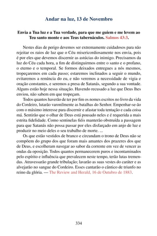Andar na luz, 13 de Novembro

Envia a Tua luz e a Tua verdade, para que me guiem e me levem ao
      Teu santo monte e aos Teus tabernáculos. Salmos 43:3.

    Nestes dias de perigo devemos ser extremamente cuidadosos para não
rejeitar os raios de luz que o Céu misericordiosamente nos envia, pois
é por eles que devemos discernir as astúcias do inimigo. Precisamos da
luz do Céu cada hora, a ﬁm de distinguirmos entre o santo e o profano,
o eterno e o temporal. Se formos deixados entregues a nós mesmos,
tropeçaremos em cada passo; estaremos inclinados a seguir o mundo,
evitaremos a renúncia do eu, e não veremos a necessidade de vigia e
oração constantes, e seremos a presa de Satanás, segundo a sua vontade.
Alguns estão hoje nessa situação. Havendo recusado a luz que Deus lhes
enviou, não sabem em que tropeçam.
    Todos quantos haverão de ter por ﬁm os nomes escritos no livro da vida
do Cordeiro, lutarão varonilmente as batalhas do Senhor. Empenhar-se-ão
com o máximo interesse para discernir e afastar toda tentação e cada coisa
má. Sentirão que o olhar de Deus está pousado neles e é requerida a mais
estrita ﬁdelidade. Como sentinelas ﬁéis manterão obstruída a passagem
para que Satanás não possa passar por eles disfarçado em anjo de luz e
produzir no meio deles o seu trabalho de morte. ...
    Os que estão vestidos de branco e circundam o trono de Deus não se
compõem do grupo dos que foram mais amantes dos prazeres dos que
de Deus, e escolheram navegar ao sabor da corrente em vez de vencer as
ondas da oposição. Todos quantos permanecerem puros e incontaminados
pelo espírito e inﬂuência que prevalecem neste tempo, terão lutas tremen-
das. Atravessarão grande tribulação; lavarão as suas vestes do caráter e as
alvejarão no sangue do Cordeiro. Esses cantarão o cântico de triunfo no
reino da glória. — The Review and Herald, 16 de Outubro de 1883.




                                   334
 