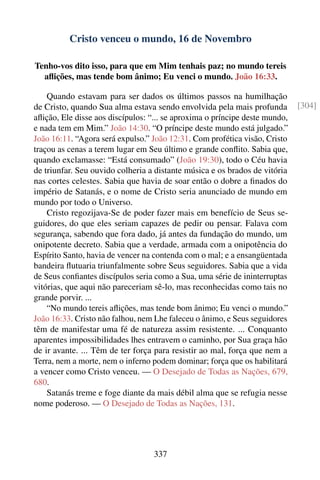 Cristo venceu o mundo, 16 de Novembro

Tenho-vos dito isso, para que em Mim tenhais paz; no mundo tereis
  aﬂições, mas tende bom ânimo; Eu venci o mundo. João 16:33.

    Quando estavam para ser dados os últimos passos na humilhação
de Cristo, quando Sua alma estava sendo envolvida pela mais profunda         [304]
aﬂição, Ele disse aos discípulos: “... se aproxima o príncipe deste mundo,
e nada tem em Mim.” João 14:30. “O príncipe deste mundo está julgado.”
João 16:11. “Agora será expulso.” João 12:31. Com profética visão, Cristo
traçou as cenas a terem lugar em Seu último e grande conﬂito. Sabia que,
quando exclamasse: “Está consumado” (João 19:30), todo o Céu havia
de triunfar. Seu ouvido colheria a distante música e os brados de vitória
nas cortes celestes. Sabia que havia de soar então o dobre a ﬁnados do
império de Satanás, e o nome de Cristo seria anunciado de mundo em
mundo por todo o Universo.
    Cristo regozijava-Se de poder fazer mais em benefício de Seus se-
guidores, do que eles seriam capazes de pedir ou pensar. Falava com
segurança, sabendo que fora dado, já antes da fundação do mundo, um
onipotente decreto. Sabia que a verdade, armada com a onipotência do
Espírito Santo, havia de vencer na contenda com o mal; e a ensangüentada
bandeira ﬂutuaria triunfalmente sobre Seus seguidores. Sabia que a vida
de Seus conﬁantes discípulos seria como a Sua, uma série de ininterruptas
vitórias, que aqui não pareceriam sê-lo, mas reconhecidas como tais no
grande porvir. ...
    “No mundo tereis aﬂições, mas tende bom ânimo; Eu venci o mundo.”
João 16:33. Cristo não falhou, nem Lhe faleceu o ânimo, e Seus seguidores
têm de manifestar uma fé de natureza assim resistente. ... Conquanto
aparentes impossibilidades lhes entravem o caminho, por Sua graça hão
de ir avante. ... Têm de ter força para resistir ao mal, força que nem a
Terra, nem a morte, nem o inferno podem dominar; força que os habilitará
a vencer como Cristo venceu. — O Desejado de Todas as Nações, 679,
680.
    Satanás treme e foge diante da mais débil alma que se refugia nesse
nome poderoso. — O Desejado de Todas as Nações, 131.




                                  337
 