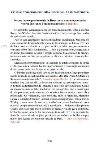 Cristãos venceram em todos os tempos, 17 de Novembro

           Porque todo o que é nascido de Deus vence o mundo; e esta é a
                vitória que vence o mundo: a nossa fé. 1 João 5:4.

            Os apóstolos ediﬁcaram sobre um ﬁrme fundamento, sobre a própria
        Rocha dos Séculos. Para este fundamento trouxeram eles as pedras tiradas
        da pedreira do mundo.
            Não foi sem empecilhos que os ediﬁcadores trabalharam. Sua obra foi
        excessivamente diﬁcultada pela oposição dos inimigos de Cristo. Tiveram
[305]   de lutar contra o fanatismo, o preconceito, o ódio dos que estavam a
        construir sobre falso fundamento. ... Reis e governadores, sacerdotes e
        príncipes procuraram destruir o templo de Deus. Mas em face de prisões,
        tortura e morte, os ﬁéis prosseguiram na obra; e a estrutura cresceu bela e
        simétrica. ...
            Séculos de feroz perseguição se seguiram ao estabelecimento da igreja
        cristã, mas nunca faltaram homens que tomassem a construção do templo
        divino como mais cara do que a sua própria vida. ...
            O inimigo da justiça nada deixou por fazer em seu esforço para deter
        a obra conﬁada aos ediﬁcadores do Senhor. Mas Deus “não Se deixou a
        Si mesmo sem testemunho”. Atos dos Apóstolos 14:17. Levantaram-se
        obreiros que com aptidão defenderam a fé uma vez entregue aos santos.
        A história dá testemunho da fortaleza e heroísmo desses homens. Como
        os apóstolos, muitos deles tombaram em seus postos, mas a construção
        do templo avançou ﬁrmemente. Os obreiros foram mortos, mas a obra
        prosseguiu. Os valdenses, João Wycliffe, Huss e Jerônimo, Martinho
        Lutero e Zuínglio, Cranmer, Latimer e Knox, os huguenotes, João e Carlos
        Wesley, e uma hoste de outros, contribuíram para o fundamento com
        material que permanecerá por toda a eternidade. ... Podemos olhar para os
        séculos que estão para trás, e veremos as pedras vivas de que é composto,
        brilhantes como jatos de luz em meio às trevas do erro e da superstição.
        Através da eternidade as jóias preciosas brilharão com brilho sempre
        maior, testiﬁcando do poder da verdade de Deus. — Atos dos Apóstolos,
        596-598.




                                           338
 