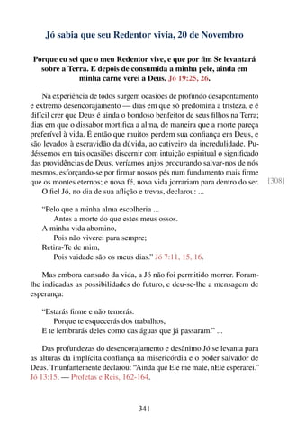 Jó sabia que seu Redentor vivia, 20 de Novembro

Porque eu sei que o meu Redentor vive, e que por ﬁm Se levantará
  sobre a Terra. E depois de consumida a minha pele, ainda em
              minha carne verei a Deus. Jó 19:25, 26.

    Na experiência de todos surgem ocasiões de profundo desapontamento
e extremo desencorajamento — dias em que só predomina a tristeza, e é
difícil crer que Deus é ainda o bondoso benfeitor de seus ﬁlhos na Terra;
dias em que o dissabor mortiﬁca a alma, de maneira que a morte pareça
preferível à vida. É então que muitos perdem sua conﬁança em Deus, e
são levados à escravidão da dúvida, ao cativeiro da incredulidade. Pu-
déssemos em tais ocasiões discernir com intuição espiritual o signiﬁcado
das providências de Deus, veríamos anjos procurando salvar-nos de nós
mesmos, esforçando-se por ﬁrmar nossos pés num fundamento mais ﬁrme
que os montes eternos; e nova fé, nova vida jorrariam para dentro do ser.   [308]
    O ﬁel Jó, no dia de sua aﬂição e trevas, declarou: ...

   “Pelo que a minha alma escolheria ...
      Antes a morte do que estes meus ossos.
   A minha vida abomino,
      Pois não viverei para sempre;
   Retira-Te de mim,
      Pois vaidade são os meus dias.” Jó 7:11, 15, 16.

    Mas embora cansado da vida, a Jó não foi permitido morrer. Foram-
lhe indicadas as possibilidades do futuro, e deu-se-lhe a mensagem de
esperança:

   “Estarás ﬁrme e não temerás.
       Porque te esquecerás dos trabalhos,
   E te lembrarás deles como das águas que já passaram.” ...

    Das profundezas do desencorajamento e desânimo Jó se levanta para
as alturas da implícita conﬁança na misericórdia e o poder salvador de
Deus. Triunfantemente declarou: “Ainda que Ele me mate, nEle esperarei.”
Jó 13:15. — Profetas e Reis, 162-164.



                                  341
 