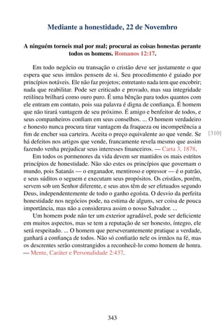 Mediante a honestidade, 22 de Novembro

A ninguém torneis mal por mal; procurai as coisas honestas perante
                todos os homens. Romanos 12:17.

     Em todo negócio ou transação o cristão deve ser justamente o que
espera que seus irmãos pensem de si. Seu procedimento é guiado por
princípios notáveis. Ele não faz projetos; entretanto nada tem que encobrir;
nada que reabilitar. Pode ser criticado e provado, mas sua integridade
retilínea brilhará como ouro puro. É uma bênção para todos quantos com
ele entram em contato, pois sua palavra é digna de conﬁança. É homem
que não tirará vantagem de seu próximo. É amigo e benfeitor de todos, e
seus companheiros conﬁam em seus conselhos. ... O homem verdadeiro
e honesto nunca procura tirar vantagem da fraqueza ou incompetência a
ﬁm de encher sua carteira. Aceita o preço equivalente ao que vende. Se         [310]
há defeitos nos artigos que vende, francamente revela mesmo que assim
fazendo venha prejudicar seus interesses ﬁnanceiros. — Carta 3, 1878.
     Em todos os pormenores da vida devem ser mantidos os mais estritos
princípios de honestidade. Não são estes os princípios que governam o
mundo, pois Satanás — o enganador, mentiroso e opressor — é o patrão,
e seus súditos o seguem e executam seus propósitos. Os cristãos, porém,
servem sob um Senhor diferente, e seus atos têm de ser efetuados segundo
Deus, independentemente de todo o ganho egoísta. O desvio da perfeita
honestidade nos negócios pode, na estima de alguns, ser coisa de pouca
importância, mas não a considerava assim o nosso Salvador. ...
     Um homem pode não ter um exterior agradável, pode ser deﬁciente
em muitos aspectos, mas se tem a reputação de ser honesto, íntegro, ele
será respeitado. ... O homem que perseverantemente pratique a verdade,
ganhará a conﬁança de todos. Não só conﬁarão nele os irmãos na fé, mas
os descrentes serão constrangidos a reconhecê-lo como homem de honra.
— Mente, Caráter e Personalidade 2:437.




                                    343
 