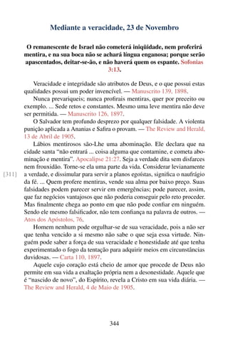 Mediante a veracidade, 23 de Novembro

        O remanescente de Israel não cometerá iniqüidade, nem proferirá
        mentira, e na sua boca não se achará língua enganosa; porque serão
        apascentados, deitar-se-ão, e não haverá quem os espante. Sofonias
                                        3:13.

            Veracidade e integridade são atributos de Deus, e o que possui estas
        qualidades possui um poder invencível. — Manuscrito 139, 1898.
            Nunca prevariqueis; nunca proﬁrais mentiras, quer por preceito ou
        exemplo. ... Sede retos e constantes. Mesmo uma leve mentira não deve
        ser permitida. — Manuscrito 126, 1897.
            O Salvador tem profundo desprezo por qualquer falsidade. A violenta
        punição aplicada a Ananias e Saﬁra o provam. — The Review and Herald,
        13 de Abril de 1905.
            Lábios mentirosos são-Lhe uma abominação. Ele declara que na
        cidade santa “não entrará ... coisa alguma que contamine, e cometa abo-
        minação e mentira”. Apocalipse 21:27. Seja a verdade dita sem disfarces
        nem frouxidão. Torne-se ela uma parte da vida. Considerar levianamente
[311]   a verdade, e dissimular para servir a planos egoístas, signiﬁca o naufrágio
        da fé. ... Quem profere mentiras, vende sua alma por baixo preço. Suas
        falsidades podem parecer servir em emergências; pode parecer, assim,
        que faz negócios vantajosos que não poderia conseguir pelo reto proceder.
        Mas ﬁnalmente chega ao ponto em que não pode conﬁar em ninguém.
        Sendo ele mesmo falsiﬁcador, não tem conﬁança na palavra de outros. —
        Atos dos Apóstolos, 76.
            Homem nenhum pode orgulhar-se de sua veracidade, pois a não ser
        que tenha vencido a si mesmo não sabe o que seja essa virtude. Nin-
        guém pode saber a força de sua veracidade e honestidade até que tenha
        experimentado o fogo da tentação para adquirir meios em circunstâncias
        duvidosas. — Carta 110, 1897.
            Aquele cujo coração está cheio de amor que procede de Deus não
        permite em sua vida a exaltação própria nem a desonestidade. Aquele que
        é “nascido de novo”, do Espírito, revela a Cristo em sua vida diária. —
        The Review and Herald, 4 de Maio de 1905.




                                           344
 