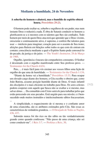 Mediante a humildade, 24 de Novembro

 A soberba do homem o abaterá, mas o humilde de espírito obterá
                   honra. Provérbios 29:23.

    O homem pode exaltar-se, soberbo e orgulhoso de seu poder, mas num
instante Deus o reduzirá a nada. É obra de Satanás conduzir os homens a
gloriﬁcarem-se a si mesmos com os talentos que lhes são conﬁados. Todo
homem por meio de quem Deus atua terá que aprender que o Deus vivente,
onisciente e continuamente ativo, é supremo, e confere-lhe talentos para
usar — intelecto para imaginar; coração para ser o assento de Seu trono;
afeições para ﬂuírem em bênçãos sobre todos os que com ele entram em
contato; consciência mediante a qual o Espírito Santo pode convencê-lo
do pecado, da justiça e do juízo. — The Youth’s Instructor, 28 de Março
de 1905.
    Orgulho, ignorância e loucura são companheiros constantes. O Senhor
é desonrado com o orgulho manifestado entre Seu professo povo. —
Testimonies for the Church 4:634.
    Pais, ... é mais fácil para vós ensinar aos vossos ﬁlhos uma lição de
orgulho do que uma de humildade. — Testimonies for the Church 1:134.
    “Diante da honra vai a humildade.” Provérbios 15:33. Para ocupar
um elevado cargo diante dos homens, o Céu escolhe o obreiro que, como
João Batista, assume posição humilde diante de Deus. O mais infantil
dos discípulos é o mais eﬁciente no trabalho para Deus. Os seres celestes     [312]
podem cooperar com aquele que busca não se exaltar a si mesmo, mas
salvar almas. ... Da comunhão com Cristo sairá ele para trabalhar pelos que
estão perecendo em seus pecados. Está ungido para sua missão; e é bem-
sucedido onde muitos instruídos e intelectualmente sábios fracassariam.
...
    A simplicidade, o esquecimento de si mesma e o conﬁante amor
de uma criancinha, são os atributos estimados pelo Céu. São essas as
características da verdadeira grandeza. — O Desejado de Todas as Nações,
436, 437.
    Salomão nunca foi tão rico ou tão sábio ou tão verdadeiramente
grande como quando confessou: “Não passo de uma criança, não sei
como conduzir-me”. 1 Reis 3:7. — Profetas e Reis, 30.



                                   345
 
