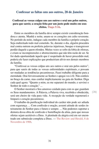 Confessar as faltas uns aos outros, 28 de Janeiro

 Confessai as vossas culpas uns aos outros e orai uns pelos outros,
 para que sareis; a oração feita por um justo pode muito em seus
                        efeitos. Tiago 5:16.

    Entre os membros da família deve sempre existir consideração bon-
dosa e atenta. Manhã e noite, unam-se os corações em culto reverente.
No período da noite, indague cada membro da família o próprio coração.
Seja endireitado todo mal cometido. Se, durante o dia, alguém procedeu
mal contra outrem ou proferiu palavras injuriosas, busque o transgressor
perdão daquele a quem ofendeu. Muitas vezes se sofre da fobia de ofensas,
e criam-se incompreensões e aborrecimentos que não têm razão de ser. Se
for dada oportunidade àquele que é suspeitado de haver procedido mal,
poderia ele fazer explicações que produziriam alívio nos demais membros
da família.
    “Confessai as vossas culpas uns aos outros e orai uns pelos outros”,
para que sareis de todas as vossas enfermidades espirituais, e possam
ser mudadas as tendências pecaminosas. Fazei trabalho diligente para a
eternidade. Orai fervorosamente ao Senhor e apegai-vos à fé. Não conﬁeis
no braço da carne, mas conﬁai implicitamente na guia do Senhor. Diga
cada qual agora: “Quanto a mim, eu me separarei do mundo, e servirei o
Senhor de todo o coração.” ...
    O Senhor mostrará o Seu amoroso cuidado para com os que guardam
os Seus mandamentos. A Palavra, a Palavra viva, recebida e obedecida,        [28]
será um cheiro de vida para vida. A recepção da verdade regenerará e
limpará o coração pecaminoso.
    O trabalho da puriﬁcação individual do caráter não pode ser adiada
com segurança. ... Com conﬁssão e oração, assumi atitude de serdes in-
teiramente do Senhor para o futuro e sempre. ... Não podemos suportar a
demora dessa obra de conﬁssão e humilhação da alma, para que nossas
ofertas sejam aceitáveis a Deus. A plenitude da alegria está em ser encon-
trado em submissão completa a Deus. — The Review and Herald, 8 de
Novembro de 1906.




                                   31
 