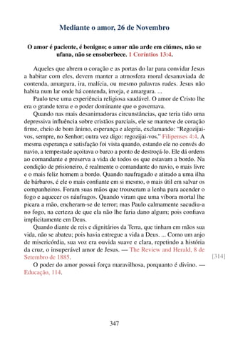 Mediante o amor, 26 de Novembro

 O amor é paciente, é benigno; o amor não arde em ciúmes, não se
           ufana, não se ensoberbece. 1 Coríntios 13:4.

    Aqueles que abrem o coração e as portas do lar para convidar Jesus
a habitar com eles, devem manter a atmosfera moral desanuviada de
contenda, amargura, ira, malícia, ou mesmo palavras rudes. Jesus não
habita num lar onde há contenda, inveja, e amargura. ...
    Paulo teve uma experiência religiosa saudável. O amor de Cristo lhe
era o grande tema e o poder dominante que o governava.
    Quando nas mais desanimadoras circunstâncias, que teria tido uma
depressiva inﬂuência sobre cristãos parciais, ele se manteve de coração
ﬁrme, cheio de bom ânimo, esperança e alegria, exclamando: “Regozijai-
vos, sempre, no Senhor; outra vez digo: regozijai-vos.” Filipenses 4:4. A
mesma esperança e satisfação foi vista quando, estando ele no convés do
navio, a tempestade açoitava o barco a ponto de destroçá-lo. Ele dá ordens
ao comandante e preserva a vida de todos os que estavam a bordo. Na
condição de prisioneiro, é realmente o comandante do navio, o mais livre
e o mais feliz homem a bordo. Quando naufragado e atirado a uma ilha
de bárbaros, é ele o mais conﬁante em si mesmo, o mais útil em salvar os
companheiros. Foram suas mãos que trouxeram a lenha para acender o
fogo e aquecer os náufragos. Quando viram que uma víbora mortal lhe
picara a mão, encheram-se de terror; mas Paulo calmamente sacudiu-a
no fogo, na certeza de que ela não lhe faria dano algum; pois conﬁava
implicitamente em Deus.
    Quando diante de reis e dignitários da Terra, que tinham em mãos sua
vida, não se abateu; pois havia entregue a vida a Deus. ... Como um anjo
de misericórdia, sua voz era ouvida suave e clara, repetindo a história
da cruz, o insuperável amor de Jesus. — The Review and Herald, 8 de
Setembro de 1885.                                                            [314]
    O poder do amor possui força maravilhosa, porquanto é divino. —
Educação, 114.




                                  347
 