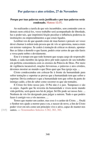 Por palavras e atos cristãos, 27 de Novembro

        Porque por tuas palavras serás justiﬁcado e por tuas palavras serás
                            condenado. Mateus 12:37.

            Ao realizardes a tarefa de que sois incumbidos, sem contender com os
        demais nem criticá-los, vosso trabalho será acompanhado de liberdade,
        luz e poder tais, que imprimirá feição peculiar e inﬂuência poderosa às
        instituições ou empreendimentos a que estais ligados.
            Lembrai-vos de que quando estais de mau humor e pensais ser vosso
        dever chamar à ordem toda pessoa que de vós se aproxima, nunca estais
        em terreno vantajoso. Se cedeis à tentação de criticar os demais, apontar-
        lhes as faltas e demolir o que fazem, podeis estar certos de que não fareis
        a vossa parte nobre e devidamente.
            Este é o tempo em que todo homem que ocupa cargo de responsabi-
        lidade, e cada membro da igreja deve pôr todo aspecto de seu trabalho
        em perfeita consonância com os ensinos da Palavra de Deus. Por meio
        de vigilância incansável, orações fervorosas, e palavras e atos cristãos,
        devemos mostrar ao mundo o que Deus quer que Sua igreja seja. ...
            Cristo condescendeu em colocar-Se à frente da humanidade para
        sofrer tentações e suportar as provas que a humanidade tem que sofrer e
        suportar. Devia conhecer o que a humanidade tem que sofrer da parte do
        inimigo caído, a ﬁm de saber como socorrer os que são tentados.
            E Cristo foi feito nosso juiz. O Pai não é o juiz. Tampouco o são
        os anjos. Aquele que Se revestiu da humanidade e viveu neste mundo
        vida perfeita, será quem nos há de julgar. Só Ele pode ser nosso Juiz. ...
        Nenhum de vós foi designado para julgar a outrem. Tudo o que podeis
        fazer é corrigir-vos a vós mesmos. ...
            Temos que manter um caráter, mas esse é o caráter de Cristo. ... Oxalá
        o Senhor nos ajude a morrer para o eu, e nascer de novo, a ﬁm de Cristo
        poder viver em nós como um princípio vivo e ativo, capaz de manter-nos
[315]   santos. — Testemunhos Selectos 3:382, 383, 385.




                                           348
 