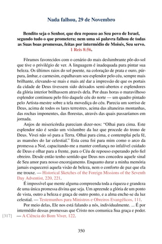 Nada falhou, 29 de Novembro

           Bendito seja o Senhor, que deu repouso ao Seu povo de Israel,
        segundo tudo o que prometera; nem uma só palavra falhou de todas
        as Suas boas promessas, feitas por intermédio de Moisés, Seu servo.
                                    1 Reis 8:56.

            Fôramos favorecidos com o cenário do mais deslumbrante pôr-do-sol
        que tive o privilégio de ver. A linguagem é inadequada para pintar sua
        beleza. Os últimos raios do sol poente, na coloração de prata e ouro, púr-
        pura, âmbar, e carmesim, espalhavam seu esplendor pelo céu, sempre mais
        brilhante, elevando-se mais e mais até dar a impressão de que os portais
        da cidade de Deus tivessem sido deixados semi-abertos e esplendores
        da glória interior brilhassem através dela. Por duas horas o maravilhoso
        esplendor continuou pelo frio daquele céu do norte — um quadro pintado
        pelo Artista-mestre sobre a tela movediça do céu. Parecia um sorriso de
        Deus, acima de todos os lares terrestres, acima das altaneiras montanhas,
        das rochas imponentes, das ﬂorestas, através das quais passaríamos em
        jornada.
            Anjos de misericórdia pareciam dizer-nos: “Olhai para cima. Este
        esplendor não é senão um vislumbre da luz que procede do trono de
        Deus. Vivei não só para a Terra. Olhai para cima, e contemplai pela fé,
        as mansões do lar celestial.” Esta cena foi para mim como o arco da
        promessa a Noé, capacitando-me a manter conﬁança no infalível cuidado
        de Deus e olhar para a frente, para o Céu de repouso esperando pelo ﬁel
        obreiro. Desde então tenho sentido que Deus nos concedeu aquele sinal
        de Seu amor para nosso encorajamento. Enquanto durar a minha memória
        jamais esquecerei aquela visão de beleza, nem o conforto de paz que ela
        me trouxe. — Historical Sketches of the Foreign Missions of the Seventh
        Day Adventist, 220, 221.
            É impossível que mente alguma compreenda toda a riqueza e grandeza
        de uma única promessa divina que seja. Um apreende a glória de um ponto
        de vista, outro a beleza e graça de outro ponto, e a alma enche-se da luz
        celestial. — Testemunhos para Ministros e Obreiros Evangélicos, 111.
            Por meio delas, Ele nos está falando a nós, individualmente. ... É por
        intermédio dessas promessas que Cristo nos comunica Sua graça e poder.
[317]   — A Ciência do Bom Viver, 122.


                                           350
 