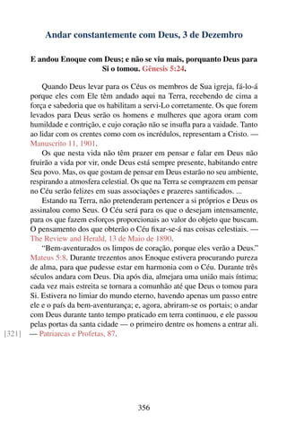 Andar constantemente com Deus, 3 de Dezembro

        E andou Enoque com Deus; e não se viu mais, porquanto Deus para
                          Si o tomou. Gênesis 5:24.

            Quando Deus levar para os Céus os membros de Sua igreja, fá-lo-á
        porque eles com Ele têm andado aqui na Terra, recebendo de cima a
        força e sabedoria que os habilitam a servi-Lo corretamente. Os que forem
        levados para Deus serão os homens e mulheres que agora oram com
        humildade e contrição, e cujo coração não se insuﬂa para a vaidade. Tanto
        ao lidar com os crentes como com os incrédulos, representam a Cristo. —
        Manuscrito 11, 1901.
            Os que nesta vida não têm prazer em pensar e falar em Deus não
        fruirão a vida por vir, onde Deus está sempre presente, habitando entre
        Seu povo. Mas, os que gostam de pensar em Deus estarão no seu ambiente,
        respirando a atmosfera celestial. Os que na Terra se comprazem em pensar
        no Céu serão felizes em suas associações e prazeres santiﬁcados. ...
            Estando na Terra, não pretenderam pertencer a si próprios e Deus os
        assinalou como Seus. O Céu será para os que o desejam intensamente,
        para os que fazem esforços proporcionais ao valor do objeto que buscam.
        O pensamento dos que obterão o Céu ﬁxar-se-á nas coisas celestiais. —
        The Review and Herald, 13 de Maio de 1890.
            “Bem-aventurados os limpos de coração, porque eles verão a Deus.”
        Mateus 5:8. Durante trezentos anos Enoque estivera procurando pureza
        de alma, para que pudesse estar em harmonia com o Céu. Durante três
        séculos andara com Deus. Dia após dia, almejara uma união mais íntima;
        cada vez mais estreita se tornara a comunhão até que Deus o tomou para
        Si. Estivera no limiar do mundo eterno, havendo apenas um passo entre
        ele e o país da bem-aventurança; e, agora, abriram-se os portais; o andar
        com Deus durante tanto tempo praticado em terra continuou, e ele passou
        pelas portas da santa cidade — o primeiro dentre os homens a entrar ali.
[321]   — Patriarcas e Profetas, 87.




                                          356
 