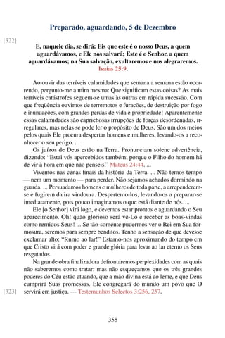 Preparado, aguardando, 5 de Dezembro
[322]
            E, naquele dia, se dirá: Eis que este é o nosso Deus, a quem
             aguardávamos, e Ele nos salvará; Este é o Senhor, a quem
          aguardávamos; na Sua salvação, exultaremos e nos alegraremos.
                                     Isaías 25:9.

            Ao ouvir das terríveis calamidades que semana a semana estão ocor-
        rendo, pergunto-me a mim mesma: Que signiﬁcam estas coisas? As mais
        terríveis catástrofes seguem-se umas às outras em rápida sucessão. Com
        que freqüência ouvimos de terremotos e furacões, de destruição por fogo
        e inundações, com grandes perdas de vida e propriedade! Aparentemente
        essas calamidades são caprichosas irrupções de forças desordenadas, ir-
        regulares, mas nelas se pode ler o propósito de Deus. São um dos meios
        pelos quais Ele procura despertar homens e mulheres, levando-os a reco-
        nhecer o seu perigo. ...
            Os juízos de Deus estão na Terra. Pronunciam solene advertência,
        dizendo: “Estai vós apercebidos também; porque o Filho do homem há
        de vir à hora em que não penseis.” Mateus 24:44. ...
            Vivemos nas cenas ﬁnais da história da Terra. ... Não temos tempo
        — nem um momento — para perder. Não sejamos achados dormindo na
        guarda. ... Persuadamos homens e mulheres de toda parte, a arrependerem-
        se e fugirem da ira vindoura. Despertemo-los, levando-os a preparar-se
        imediatamente, pois pouco imaginamos o que está diante de nós. ...
            Ele [o Senhor] virá logo, e devemos estar prontos e aguardando o Seu
        aparecimento. Oh! quão glorioso será vê-Lo e receber as boas-vindas
        como remidos Seus! ... Se tão-somente pudermos ver o Rei em Sua for-
        mosura, seremos para sempre benditos. Tenho a sensação de que devesse
        exclamar alto: “Rumo ao lar!” Estamo-nos aproximando do tempo em
        que Cristo virá com poder e grande glória para levar ao lar eterno os Seus
        resgatados.
            Na grande obra ﬁnalizadora defrontaremos perplexidades com as quais
        não saberemos como tratar; mas não esqueçamos que os três grandes
        poderes do Céu estão atuando, que a mão divina está ao leme, e que Deus
        cumprirá Suas promessas. Ele congregará do mundo um povo que O
[323]   servirá em justiça. — Testemunhos Selectos 3:256, 257.



                                           358
 