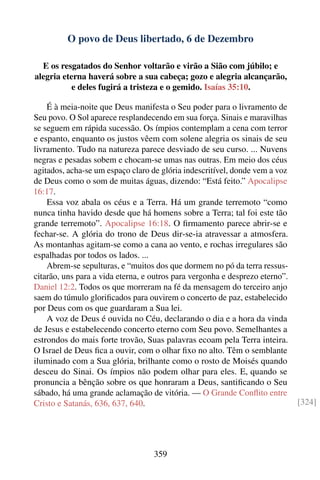 O povo de Deus libertado, 6 de Dezembro

  E os resgatados do Senhor voltarão e virão a Sião com júbilo; e
alegria eterna haverá sobre a sua cabeça; gozo e alegria alcançarão,
           e deles fugirá a tristeza e o gemido. Isaías 35:10.

    É à meia-noite que Deus manifesta o Seu poder para o livramento de
Seu povo. O Sol aparece resplandecendo em sua força. Sinais e maravilhas
se seguem em rápida sucessão. Os ímpios contemplam a cena com terror
e espanto, enquanto os justos vêem com solene alegria os sinais de seu
livramento. Tudo na natureza parece desviado de seu curso. ... Nuvens
negras e pesadas sobem e chocam-se umas nas outras. Em meio dos céus
agitados, acha-se um espaço claro de glória indescritível, donde vem a voz
de Deus como o som de muitas águas, dizendo: “Está feito.” Apocalipse
16:17.
    Essa voz abala os céus e a Terra. Há um grande terremoto “como
nunca tinha havido desde que há homens sobre a Terra; tal foi este tão
grande terremoto”. Apocalipse 16:18. O ﬁrmamento parece abrir-se e
fechar-se. A glória do trono de Deus dir-se-ia atravessar a atmosfera.
As montanhas agitam-se como a cana ao vento, e rochas irregulares são
espalhadas por todos os lados. ...
    Abrem-se sepulturas, e “muitos dos que dormem no pó da terra ressus-
citarão, uns para a vida eterna, e outros para vergonha e desprezo eterno”.
Daniel 12:2. Todos os que morreram na fé da mensagem do terceiro anjo
saem do túmulo gloriﬁcados para ouvirem o concerto de paz, estabelecido
por Deus com os que guardaram a Sua lei.
    A voz de Deus é ouvida no Céu, declarando o dia e a hora da vinda
de Jesus e estabelecendo concerto eterno com Seu povo. Semelhantes a
estrondos do mais forte trovão, Suas palavras ecoam pela Terra inteira.
O Israel de Deus ﬁca a ouvir, com o olhar ﬁxo no alto. Têm o semblante
iluminado com a Sua glória, brilhante como o rosto de Moisés quando
desceu do Sinai. Os ímpios não podem olhar para eles. E, quando se
pronuncia a bênção sobre os que honraram a Deus, santiﬁcando o Seu
sábado, há uma grande aclamação de vitória. — O Grande Conﬂito entre
Cristo e Satanás, 636, 637, 640.                                              [324]




                                   359
 