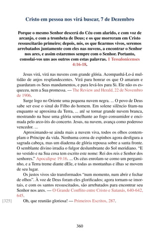 Cristo em pessoa nos virá buscar, 7 de Dezembro

        Porque o mesmo Senhor descerá do Céu com alarido, e com voz de
         arcanjo, e com a trombeta de Deus; e os que morreram em Cristo
        ressuscitarão primeiro; depois, nós, os que ﬁcarmos vivos, seremos
        arrebatados juntamente com eles nas nuvens, a encontrar o Senhor
            nos ares, e assim estaremos sempre com o Senhor. Portanto,
         consolai-vos uns aos outros com estas palavras. 1 Tessalonicenses
                                      4:16-18.

            Jesus virá, virá nas nuvens com grande glória. Acompanhá-Lo-á mul-
        tidão de anjos resplandecentes. Virá para honrar os que O amaram e
        guardaram os Seus mandamentos, e para levá-los para Si. Ele não os es-
        queceu, nem a Sua promessa. — The Review and Herald, 22 de Novembro
        de 1906.
            Surge logo no Oriente uma pequena nuvem negra. ... O povo de Deus
        sabe ser esse o sinal do Filho do homem. Em solene silêncio ﬁtam-na
        enquanto se aproxima da Terra, ... até se tornar grande nuvem branca,
        mostrando na base uma glória semelhante ao fogo consumidor e enci-
        mada pelo arco-íris do concerto. Jesus, na nuvem, avança como poderoso
        vencedor. ...
            Aproximando-se ainda mais a nuvem viva, todos os olhos contem-
        plam o Príncipe da vida. Nenhuma coroa de espinhos agora desﬁgura a
        sagrada cabeça, mas um diadema de glória repousa sobre a santa fronte.
        O semblante divino irradia o fulgor deslumbrante do Sol meridiano. “E
        no vestido e na Sua coxa tem escrito este nome: Rei dos reis e Senhor dos
        senhores.” Apocalipse 19:16. ... Os céus enrolam-se como um pergami-
        nho, e a Terra treme diante dEle, e todas as montanhas e ilhas se movem
        de seu lugar.
            Os justos vivos são transformados “num momento, num abrir e fechar
        de olhos”. À voz de Deus foram eles gloriﬁcados; agora tornam-se imor-
        tais, e com os santos ressuscitados, são arrebatados para encontrar seu
        Senhor nos ares. — O Grande Conﬂito entre Cristo e Satanás, 640-642,
        645.
[325]       Oh, que reunião gloriosa! — Primeiros Escritos, 287.




                                          360
 