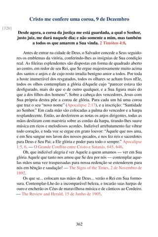 Cristo me confere uma coroa, 9 de Dezembro
[326]
        Desde agora, a coroa da justiça me está guardada, a qual o Senhor,
        justo juiz, me dará naquele dia; e não somente a mim, mas também
                 a todos os que amarem a Sua vinda. 2 Timóteo 4:8.

            Antes de entrar na cidade de Deus, o Salvador concede a Seus seguido-
        res os emblemas da vitória, conferindo-lhes as insígnias de Sua condição
        real. As ﬁleiras esplendentes são dispostas em forma de quadrado aberto
        ao centro, em redor de seu Rei, que Se ergue majestosamente muito acima
        dos santos e anjos e de cujo rosto irradia benigno amor a todos. Por toda
        a hoste inumerável dos resgatados, todos os olhares se acham ﬁxos nEle,
        todos os olhos contemplam a glória dAquele cujo “parecer estava tão
        desﬁgurado, mais do que o de outro qualquer, e a Sua ﬁgura mais do
        que a dos ﬁlhos dos homens”. Sobre a cabeça dos vencedores, Jesus com
        Sua própria destra põe a coroa de glória. Para cada um há uma coroa
        que traz o seu “novo nome” (Apocalipse 2:17), e a inscrição: “Santidade
        ao Senhor.” Em cada mão são colocadas a palma do vencedor e a harpa
        resplandecente. Então, ao desferirem as notas os anjos dirigentes, todas as
        mãos deslizam com maestria sobre as cordas da harpa, tirando-lhes suave
        música em ricos e melodiosos acordes. Indizível arrebatamento faz vibrar
        todo coração, e toda voz se ergue em grato louvor: “Àquele que nos ama,
        e em Seu sangue nos lavou dos nossos pecados, e nos fez reis e sacerdotes
        para Deus e Seu Pai; a Ele glória e poder para todo o sempre.” Apocalipse
        1:5, 6. — O Grande Conﬂito entre Cristo e Satanás, 645, 646.
            Oh, que indizível alegria é ver Aquele a quem amamos — ver em Sua
        glória Aquele que tanto nos amou que Se deu por nós — contemplar aque-
        las mãos uma vez traspassadas para nossa redenção se estenderem para
        nós em bênção e saudação! — The Signs of the Times, 2 de Novembro de
        1892.
            Os que se... colocam nas mãos de Deus... verão o Rei em Sua formo-
        sura. Contemplar-Lhe-ão a incomparável beleza, e tocarão suas harpas de
        ouro e encherão os Céus de maravilhosa música e de cânticos ao Cordeiro.
        — The Review and Herald, 15 de Junho de 1905.




                                           362
 