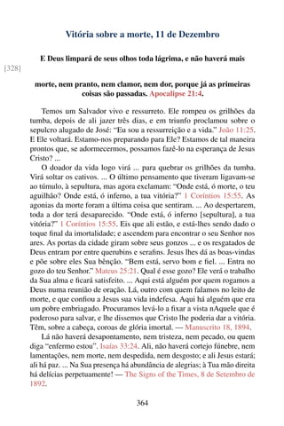 Vitória sobre a morte, 11 de Dezembro

           E Deus limpará de seus olhos toda lágrima, e não haverá mais
[328]

         morte, nem pranto, nem clamor, nem dor, porque já as primeiras
                      coisas são passadas. Apocalipse 21:4.

             Temos um Salvador vivo e ressurreto. Ele rompeu os grilhões da
        tumba, depois de ali jazer três dias, e em triunfo proclamou sobre o
        sepulcro alugado de José: “Eu sou a ressurreição e a vida.” João 11:25.
        E Ele voltará. Estamo-nos preparando para Ele? Estamos de tal maneira
        prontos que, se adormecermos, possamos fazê-lo na esperança de Jesus
        Cristo? ...
             O doador da vida logo virá ... para quebrar os grilhões da tumba.
        Virá soltar os cativos. ... O último pensamento que tiveram ligavam-se
        ao túmulo, à sepultura, mas agora exclamam: “Onde está, ó morte, o teu
        aguilhão? Onde está, ó inferno, a tua vitória?” 1 Coríntios 15:55. As
        agonias da morte foram a última coisa que sentiram. ... Ao despertarem,
        toda a dor terá desaparecido. “Onde está, ó inferno [sepultura], a tua
        vitória?” 1 Coríntios 15:55. Eis que ali estão, e está-lhes sendo dado o
        toque ﬁnal da imortalidade; e ascendem para encontrar o seu Senhor nos
        ares. As portas da cidade giram sobre seus gonzos ... e os resgatados de
        Deus entram por entre querubins e seraﬁns. Jesus lhes dá as boas-vindas
        e põe sobre eles Sua bênção. “Bem está, servo bom e ﬁel. ... Entra no
        gozo do teu Senhor.” Mateus 25:21. Qual é esse gozo? Ele verá o trabalho
        da Sua alma e ﬁcará satisfeito. ... Aqui está alguém por quem rogamos a
        Deus numa reunião de oração. Lá, outro com quem falamos no leito de
        morte, e que conﬁou a Jesus sua vida indefesa. Aqui há alguém que era
        um pobre embriagado. Procuramos levá-lo a ﬁxar a vista nAquele que é
        poderoso para salvar, e lhe dissemos que Cristo lhe poderia dar a vitória.
        Têm, sobre a cabeça, coroas de glória imortal. — Manuscrito 18, 1894.
             Lá não haverá desapontamento, nem tristeza, nem pecado, ou quem
        diga “enfermo estou”. Isaías 33:24. Ali, não haverá cortejo fúnebre, nem
        lamentações, nem morte, nem despedida, nem desgosto; e ali Jesus estará;
        ali há paz. ... Na Sua presença há abundância de alegrias; à Tua mão direita
        há delícias perpetuamente! — The Signs of the Times, 8 de Setembro de
        1892.

                                           364
 